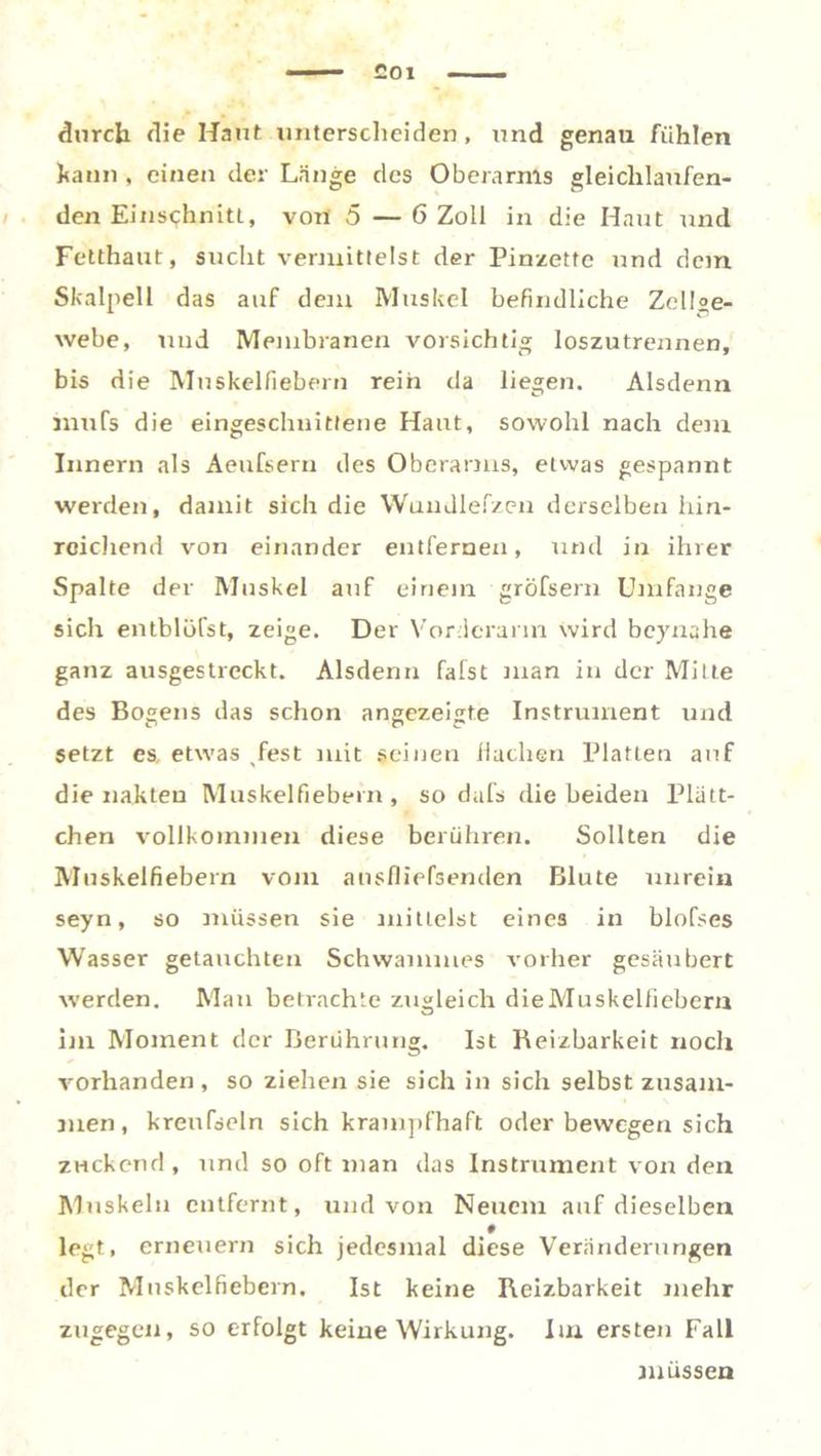durch die Haut unterscheiden , und genau fühlen kann , einen der Lange des Oberarms gleichlaufen- den Einschnitt, von 5 — 6 Zoll in die Haut und Fetthaut, sucht vermittelst der Pinzette und dem Skalpell das auf dem Muskel befindliche Zellae- webe, und Membranen vorsichtig loszutrennen, bis die Muskelfiebern reih da liegen. Alsdenn mufs die eingeschnittene Haut, sowohl nach dem Innern als Aenfsern des Oberarms, etwas gespannt werden, damit sich die Wundlefzen derselben hin- reichend von einander entfernen, und in ihrer Spalte der Muskel auf einem gröfsern Umfange sich entblöfst, zeige. Der Vorderarm wird beynahe ganz ausgestreckt. Alsdenn fafst man in der Milte des Bogens das schon angezeigte Instrument und setzt es, etwas ,fest mit seinen Hachen Platten auf die nahten Muskelfiebern, so dafs die beiden Plätt- chen vollkommen diese berühren. Sollten die Muskelfiebern vom ansfliefsenden Blute unrein seyn, so müssen sie mittelst eines in blofses Wasser getauchten Schwammes vorher gesäubert werden. Man betrachte zugleich dieMuskelfiebem im Moment der Berührung. Ist Reizbarkeit noch vorhanden, so ziehen sie sich in sich selbst zusam- men, kreufdcln sich krampfhaft oder bewegen sich zuckend, und so oft man das Instrument von den Muskeln entfernt, und von Neuem auf dieselben # legt, erneuern sich jedesmal diese Veränderungen der Mnskelfiebern. Ist keine Reizbarkeit mehr zugegen, so erfolgt keine Wirkung. Im ersten Fall müssen