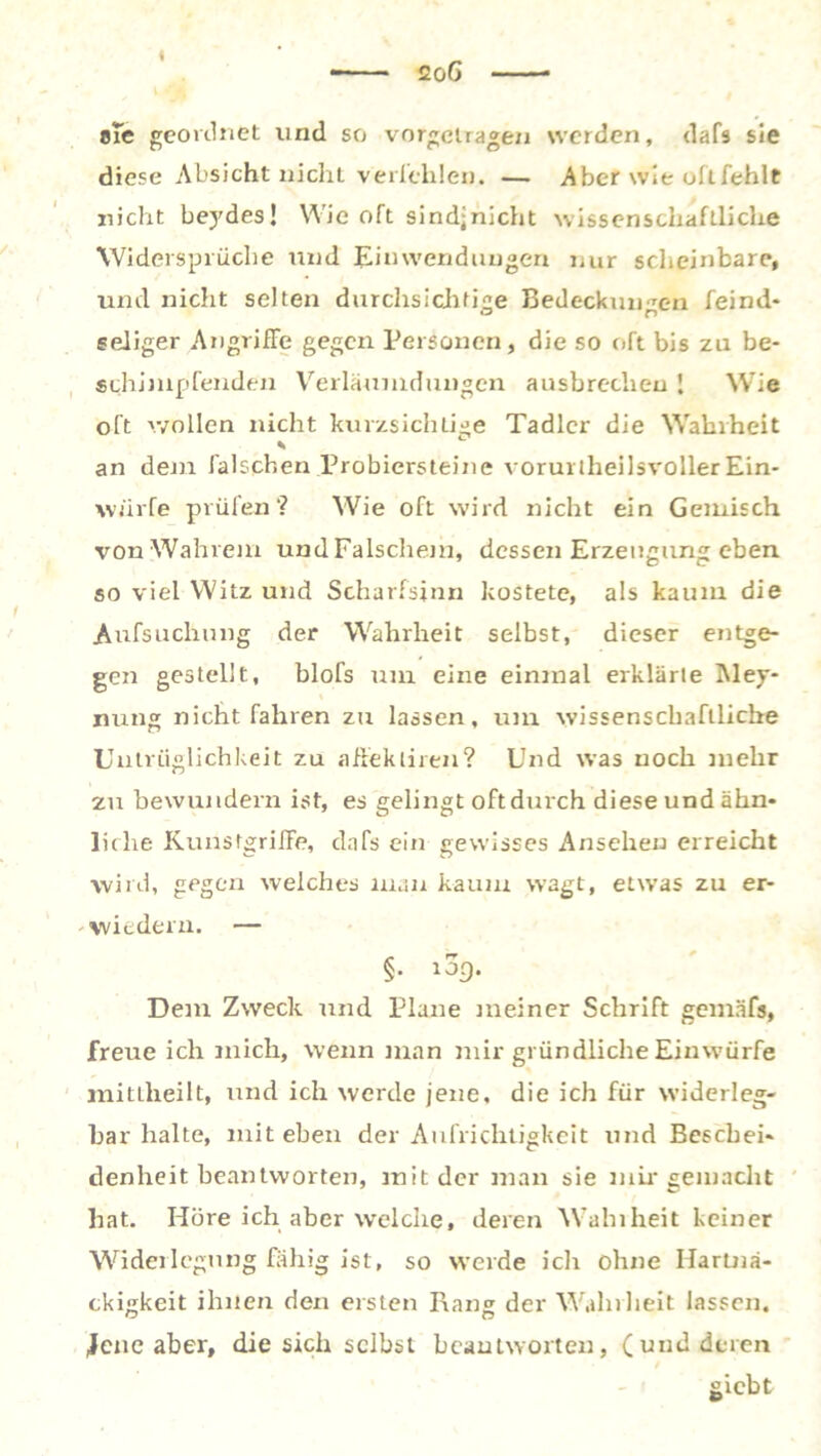 I 2o6 efe geordnet lind so vorgelragen werden, dafs sie diese Absicht nicht verleiden. — Aber wie oftfehlt nicht beydes! Wie oft sindjnicht wissenschaftliche Widersprüche und Einwendungen nur scheinbare, und nicht selten durchsichtige Bedeckungen feind* seliger Angriffe gegen Personen, die so oft bis zu be- schimpfenden Verläumdungcn ausbrccheu ! Wie oft wollen nicht kurzsichtige Tadler die Wahrheit an dem falschen Probiersteine vorurtheilsvoller Ein- würfe prüfen? Wie oft wird nicht ein Gemisch von Wahrem undFalschem, dessen Erzeugung eben so viel Witz und Scharfsinn kostete, als kaum die Aufsuchung der Wahrheit selbst, dieser entge- gen gestellt, blofs um eine einmal erklärte Mey- nun® nicht fahren zu lassen, um wissenschaftliche Untriiglichkeit zu affekliren? Und was noch inelir zu bewundern ist, es gelingt oftdurch diese und ähn- liche Kunstgriffe, dafs ein gewisses Ansehen erreicht wird, gegen welches man kaum wagt, etwas zu er- -wiederu. — c rr §. 109. Dem Zweck und Plane meiner Schrift gemafs, freue ich mich, wenn man mir gründliche Einwürfe mitlheilt, und ich werde jene, die ich für widerleg- bar halte, mit eben der Aufrichtigkeit und Beschei- denheit beantworten, mit der man sie mir gern acht hat. Höre ich aber welche, deren Wahiheit keiner Widerlegung fähig ist, so werde ich ohne Hartnä- ckigkeit ihnen den ersten Rang der Wahrheit lassen, fene aber, die sich selbst beantworten, (und deren giebt