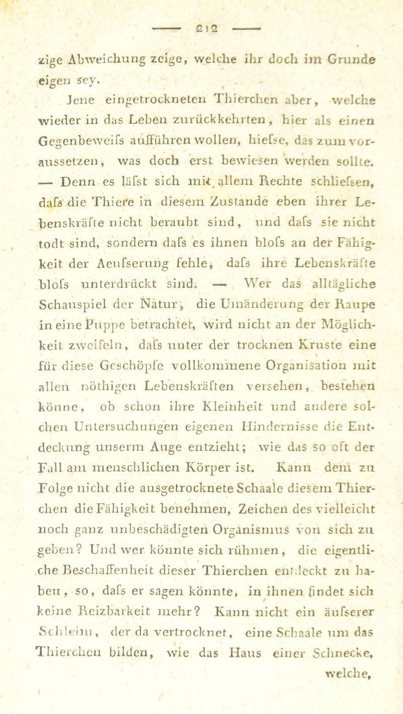 2 I 2 zige Abweichung zeige, welche ihr doch im Grunde eigen sey. Jene eingetrockneten Thierchen aber, welche wieder in das Leben zurückkehrten , hier als einen Gegenbeweifs aufführen wollen, hiefse, das zum vor- aussetzen, was doch erst bewiesen werden sollte. — Denn es läfst sich mit.allem Rechte schliefsen, dafs die Thiere in diesem Zustande eben ihrer Le- benskräfte nicht beraubt sind, und dafs sie nicht todt sind, sondern dafs es ihnen blofs an der Fähig- keit der Aeufserung fehle, dafs ihre Lebenskräfte blofs unterdrückt sind. — Wer das alltägliche Schauspiel der Natur, die Umänderung der Raupe in eine Puppe betrachtet, wird nicht an der Möglich- keit zweifeln, dafs unter der trocknen Kruste eine für diese Geschöpfe vollkommene Organisation mit allen nöthigen Lebenskräften versehen, bestehen könne, ob schon ihre Kleinheit und andere sol- chen Untersuchungen eigenen Hindernisse die Ent- deckung unserm Auge entzieht; wie das so oft der Fall am menschlichen Körper ist. Kann dem zu FoUe nicht die ausgetrocknete Schaale diesem Thier- dien die Fähigkeit benehmen, Zeichen des vielleicht noch ganz unbeschädigten Organismus von sich zu geben? Und wer könnte sich rühmen , die eigentli- che Beschaffenheit dieser Thierchen entdeckt zu ha- ben , so, dafs er sagen könnte, in ihnen findet sich keine Reizbarkeit mehr? Kann nicht ein äufserer Schleim, der da vertrocknet, eine Schaale um das Thierchen bilden, wie das Haus einer Schnecke, welche, \ ,