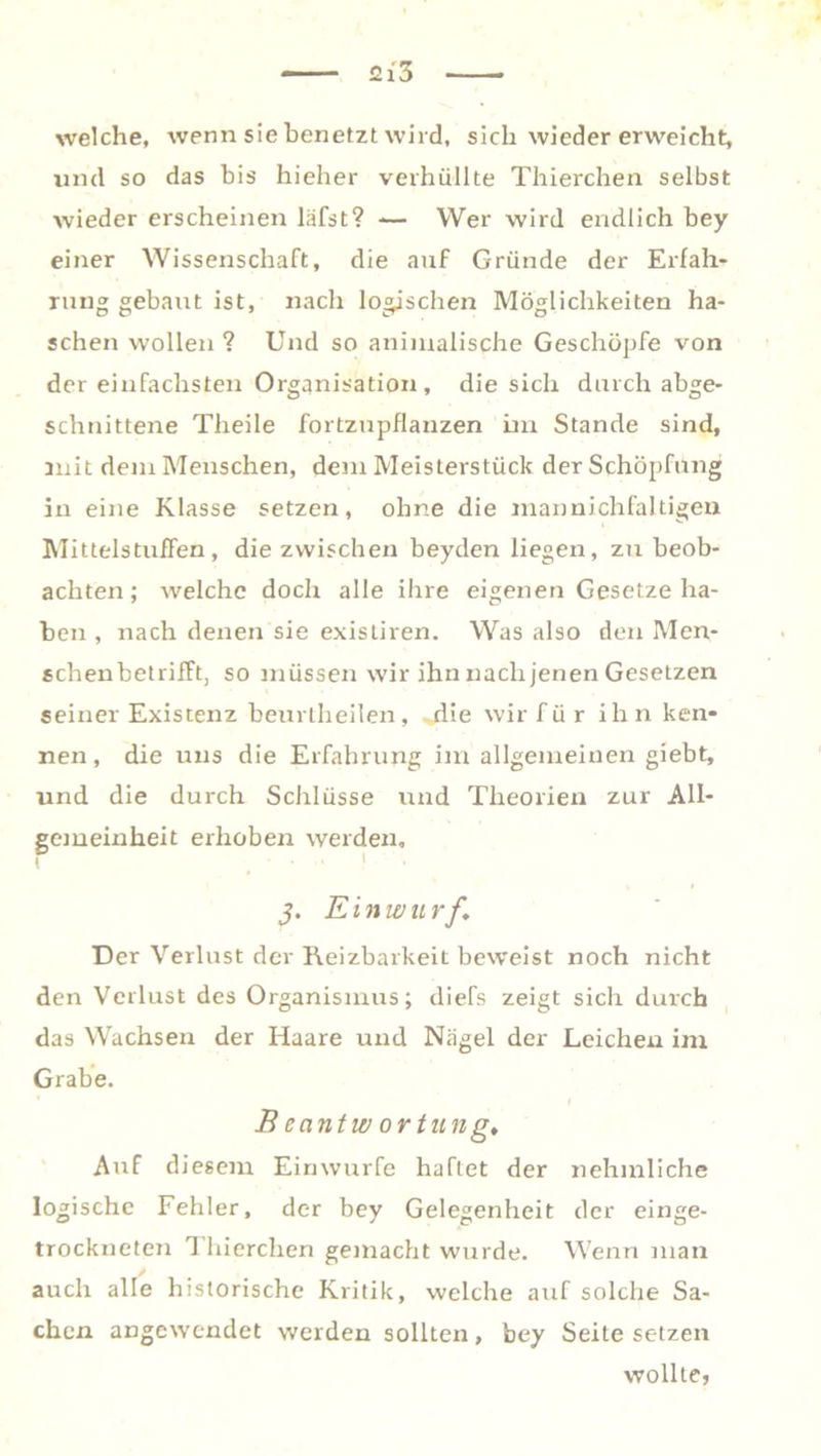 welche, wenn sie benetzt wird, sich wieder erweicht, und so das bis hieher verhüllte Thierchen selbst wieder erscheinen läfst? -— Wer wird endlich bey einer Wissenschaft, die auf Gründe der Erfah- rung gebaut ist, nach logischen Möglichkeiten ha- schen wollen ? Und so animalische Geschöpfe von der einfachsten Organisation, die sich durch abge- schnittene Theile fortzupflanzen im Stande sind, mit dem Menschen, dem Meisterstück der Schöpfung in eine Klasse setzen, ohne die niannichfaltigen Mittelstuffen, die zwischen beyden liegen, zu beob- achten ; welche doch alle ihre eigenen Gesetze ha- ben , nach denen sie existiren. Was also den Men- schenbetrifft, so müssen wir ihn nach jenen Gesetzen seiner Existenz beurtheilen, -die wir für ihn ken- nen, die uns die Erfahrung im allgemeinen giebt, und die durch Schlüsse und Theorien zur All- gemeinheit erhoben werden, j. Einwurf. Der Verlust der Reizbarkeit beweist noch nicht den Verlust des Organismus; diefs zeigt sich durch das Wachsen der Haare und Nägel der Leichen im Grabe. B cantw ortu ng. Auf diesem Einwurfe haftet der nehmliche logische Fehler, der bey Gelegenheit der einge- trockneten Thierchen gemacht wurde. Wenn man / auch alle historische Kritik, welche auf solche Sa- chen angewendet werden sollten, bey Seite setzen wollte,