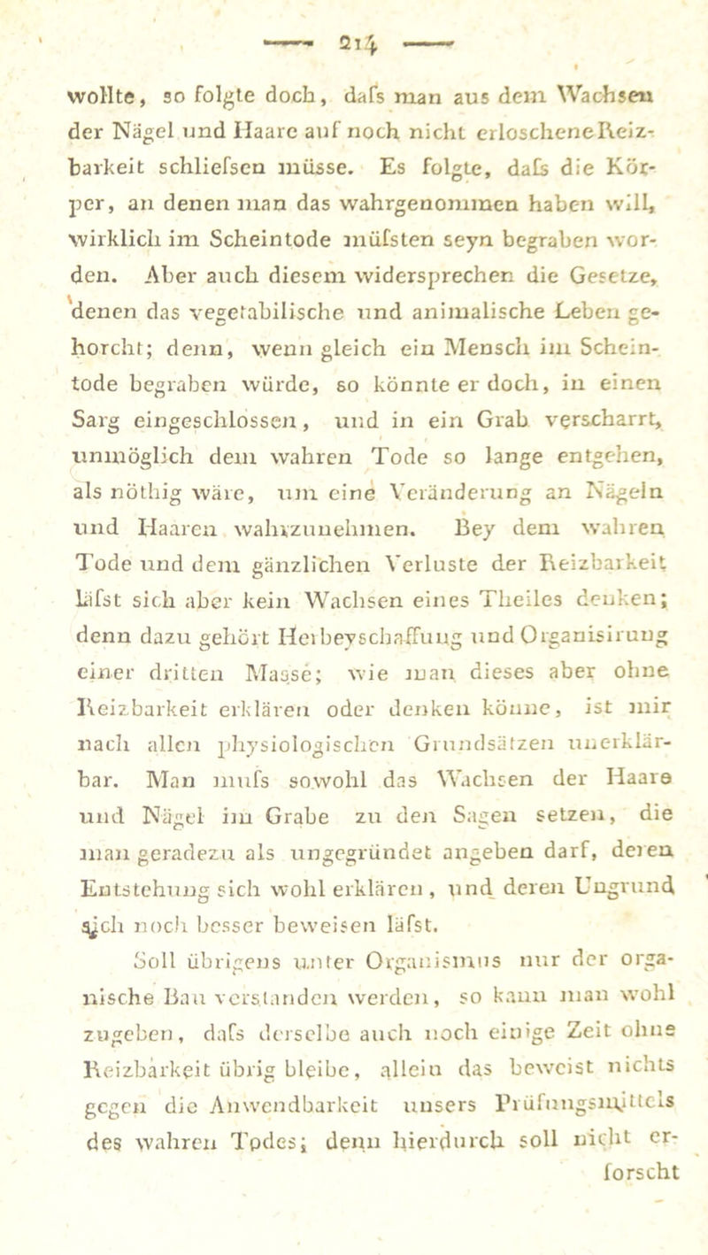 wollte, so folgte doch, dafs man aus dem Wachse« der Nägel und Haare auf noch nicht erloscheneReiz- harkeit schliefsen müsse. Es folgte, da£s die Kör- per, an denen man das wahrgenommen haben will, wirklich im Scheintode müfsten seyn begraben wor- den. Aber auch diesem widersprechen die Gesetze, denen das vegetabilische und animalische Leben ge- horcht; denn, wenn gleich ein Mensch im Schein- tode begraben würde, so könnte er doch, in einen Sarg eingeschlossen, und in ein Grab verscharrt, unmöglich dem wahren Tode so lange entgehen, als nöthig wäre, um eine Veränderung an Nägeln und Haaren walnzunehmen. Bey dem wahren Tode und dem gänzlichen Verluste der Reizbarkeit liifst sich aber kein Wachsen eines Theiles denken; denn dazu gehört Hei bey Schaffung und Organisirung einer dritten Masse; wie man dieses aber ohne Reizbarkeit erklären oder denken könne, ist mir nach allen physiologischen Grundsätzen unerklär- bar. Man mufs sowohl das Wachsen der Haare und Nägel- im Grabe zu den Sagen setzen, die man geradezu als ungegründet angeben darf, deren Entstehung sich wohl erklären , und deren Uugrund ajeh noch besser beweisen läfst. Soll übrigens unter Organismus nur der orga- nische Bau verstanden werden, so kann man wohl zugeben, dafs derselbe auch noch einige Zeit ohne Reizbarkeit übrig bleibe, allein das beweist nichts gegen die Abwendbarkeit uusers Prüfungsm,ittels des wahren Todes; denn hierdurch soll nicht er- forscht