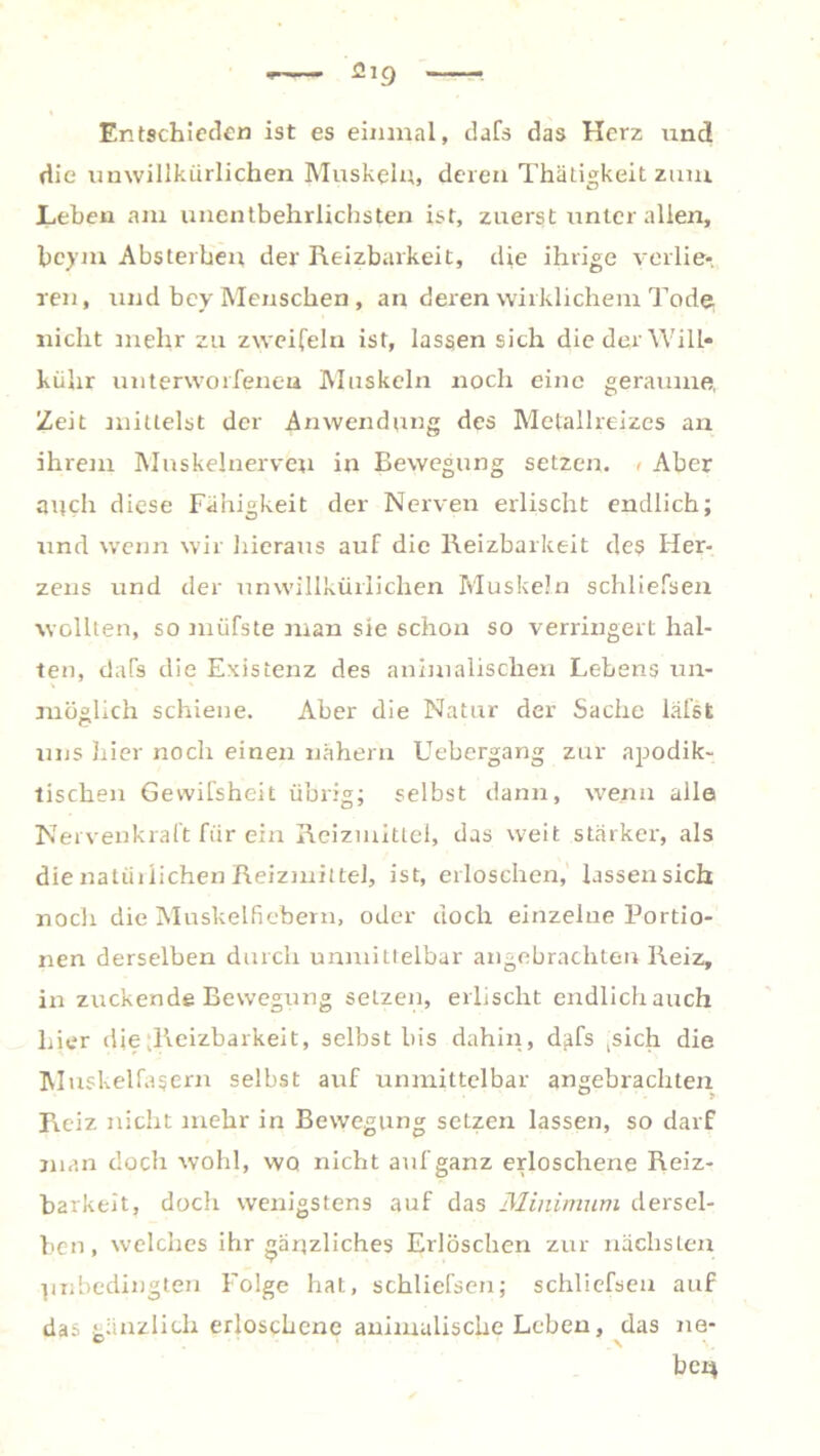 Entschieden ist es einmal, dafs das Herz und die unwillkürlichen Muskeln, deren Thätigkeit zum Lehen am unentbehrlichsten ist, zuerst unter allen, bcym Absterhen der Reizbarkeit, die ihrige verlie- ren, und bey Menschen , an deren wirklichem Tode nicht inehr zu zweifeln ist, lassen sich die der Will* kühr unterworfenen Muskeln noch eine geraume, Zeit mittelst der Anwendung des Metallreizes an ihrem Muskelnerveu in Bewegung setzen. < Aber auch diese Fähigkeit der Nerven erlischt endlich; und wenn wir hieraus auf die Reizbarkeit des Her- zens und der unwillkürlichen Muskeln schliefsen wollten, so müfste man sie schon so verringert hal- ten, dafs die Existenz des animalischen Lebens un- möglich schiene. Aber die Natur der Sache läßt uns hier noch einen nähern Uebergang zur apodik- tischen Gewißheit übrig; selbst dann, wenn alle Nervenkraft für ein Reizmittel, das weit stärker, als die natürlichen Reizmittel, ist, erloschen, lassen sich noch die Muskelfiebern, oder doch einzelne Portio- nen derselben durch unmittelbar angebrachten Reiz, in zuckende Bewegung setzen, erlischt endlich auch hier die ^Reizbarkeit, selbst bis dahin, dafs ,sich die Muskelfasern selbst auf unmittelbar angebrachten Reiz nicht mehr in Bewegung setzen lassen, so darf man doch wohl, wo nicht auf ganz erloschene Reiz- barkeit, doch wenigstens auf das Minimum dersel- ben, welches ihr gänzliches Erlöschen zur nächsten Unbedingten Folge hat, schliefsen; schliefsen auf das gänzlich erloschene animalische Leben, das ne- ben