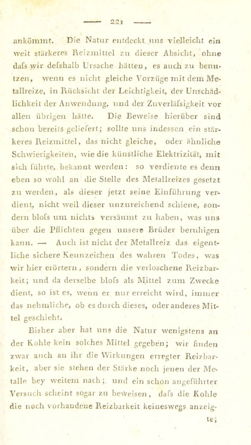 ankömmt. Die Natur entdeckt uns vielleicht ein weit stärkeres Reizmittel zu dieser Absicht, ohne dafs wir defshalb Ursache hätten, es auch zu benu- tzen, wenn es nicht gleiche Vorzüge mit dem Me- tallreize, in Rücksicht der Leichtigkeit, der Unschäd- lichkeit der Anwendung, und der Zuverläfsigkeit vor allen übrigen hätte. Die Beweise hierüber sind schon bereits geliefert; sollte uns indessen ein stär- keres Reizmittel, das nicht gleiche, oder ähnliche Schwierigkeiten, wie die künstliche Elektrizität, mit sich führte, bekannt werden: so verdiente es denn eben so wohl an die Stelle des Metallreizes gesetzt zu werden, als dieser jetzt seine Einführung ver- dient, nicht weil dieser unzureichend schiene, son- dern blofs um nichts versäumt zu haben, was uns über die Pflichten gegen unsere Brüder beruhigen kann. — Auch ist nicht der Metallreiz das eigent- liche sichere Kennzeichen des wahren Todes, was wir hier erörtern, sondern die verloschene Reizbar- keit; und da derselbe blofs als M,itLel zum Zwecke dient, so ist es, wenn er mir erreicht wird, immer das nehmliche, ob es durch dieses, oder anderes Mit- tel geschieht. Bisher aber hat uns die Natur wenigstens an der Kohle kein solches Mittel gegeben; wir finden zwar auch an ihr die Wirkungen erregter Reizbar- keit, aber sie stehen der Stärke noch jenen der Me- talle bey weitem nach; und ein schon angeführter Versuch scheint sogar zu beweisen, dafs die Kohle die noch vorhandene Reizbarkeit keineswegs anzeig- te;