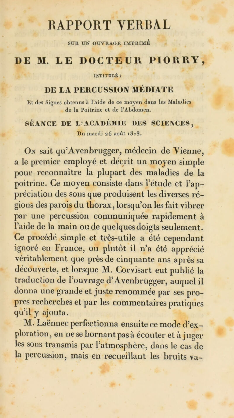 RAPPORT VERBAL SUR UN OUVRAGE IMPRIME DE M. LE DOCTEUR PIORRY, 1ISTITULÉ : DE LA PERCUSSION MÉDIATE El des Signes obtenus à l’aide de ce moyen dans les Maladies de la Poitrine et de l’Abdomen. SÉANCE DE L’ACADÉMIE DES SCIENCES, Du mardi 26 août 1828. On sait qu’Avenbrugger, médecin de Vienne, a le premier employé et décrit un moyen simple pour reconnaître la plupart des maladies de la poitrine. Ce moyen consiste dans l’étude et l’ap- préciation des sons que produisent les diverses ré- gions des parois du thorax, lorsqu’on les fait vibrer par une percussion communiquée rapidement à l’aide de la main ou de quelques doigts seulement. Ce procédé simple et très-utile a été cependant ignoré en France, ou plutôt il n’a été apprécié véritablement que près de cinquante ans après sa découverte, et lorsque M. Corvisart eut publié la traduction de l’ouvrage d’Avenbrugger, auquel il donna une grande et juste renommée par ses pro- pres recherches et par les commentaires pratiques qu’il y ajouta. M. Laënnec perfectionna ensuite ce mode d’ex- ploration, en ne se bornant pas à écouter et à juger les sons transmis par l’atmosphère, dans le cas de la percussion, mais en recueillant les bruits va-