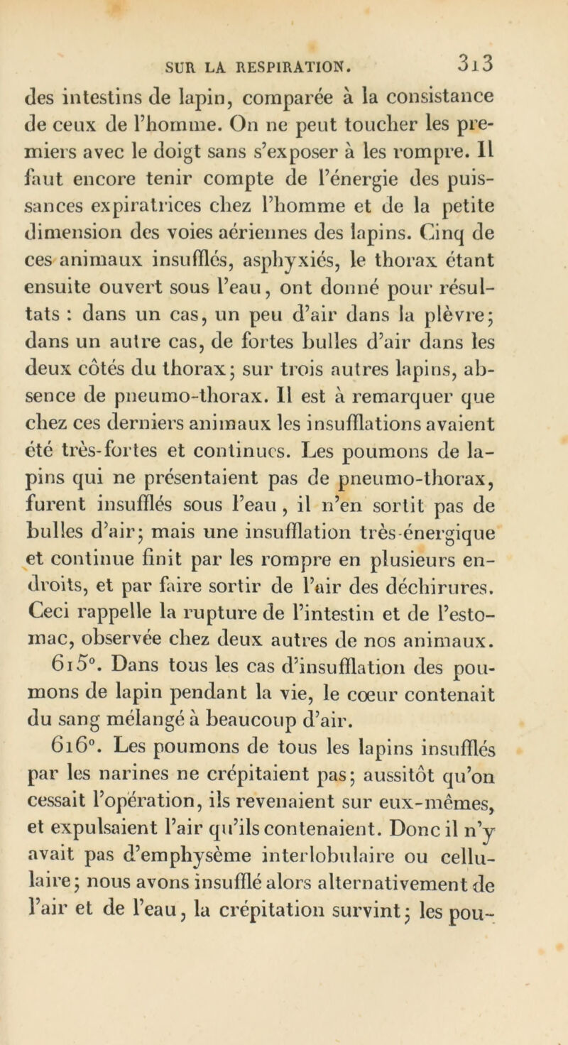 des intestins de lapin, comparée à la consistance de ceux de l’homme. On ne peut toucher les pre- miers avec le doigt sans s’exposer à les rompre. Il faut encore tenir compte de l’énergie des puis- sances expiratrices chez l’homme et de la petite dimension des voies aériennes des lapins. Cinq de ces animaux insufflés, asphyxiés, le thorax étant ensuite ouvert sous l’eau, ont donné pour résul- tats : dans un cas, un peu d’air dans la plèvre; dans un autre cas, de fortes bulles d’air dans les deux côtés du thorax; sur trois autres lapins, ab- sence de pneumo-thorax. Il est à remarquer que chez ces derniers animaux les insufflations avaient été très-fortes et continues. Les poumons de la- pins qui ne présentaient pas de pneumo-thorax, furent insufflés sous l’eau , il n’en sortit pas de bulles d’air; mais une insufflation très énergique et continue finit par les rompre en plusieurs en- droits, et par faire sortir de l’air des déchirures. Ceci rappelle la rupture de l’intestin et de l’esto- mac, observée chez deux autres de nos animaux. 6i5°. Dans tous les cas d insufflation des pou- mons de lapin pendant la vie, le cœur contenait du sang mélangé à beaucoup d’air. 6i6°. Les poumons de tous les lapins insufflés par les narines ne crépitaient pas; aussitôt qu’on cessait l’opération, ils revenaient sur eux-mêmes, et expulsaient l’air qu’ils contenaient. Donc il n’y avait pas d emphysème interlobulaire ou cellu- laire ; nous avons insufflé alors alternativement de l’air et de l’eau, la crépitation survint; les pou-