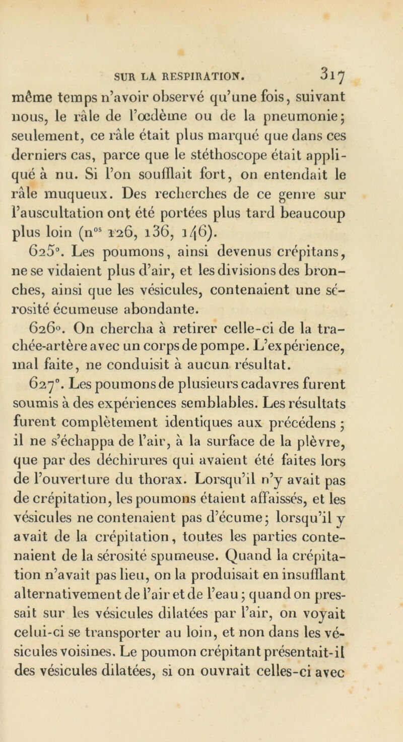 môme temps n’avoir observé qu’une fois, suivant nous, le râle de l’oedème ou de la pneumonie; seulement, ce râle était plus marqué que dans ces derniers cas, parce que le stéthoscope était appli- qué à nu. Si l’on souillait fort, on entendait le râle muqueux. Des recherches de ce genre sur l’auscultation ont été portées plus tard beaucoup plus loin (nos 126, i36, 3 /j(3). 625°. Les poumons, ainsi devenus crépitans, ne se vidaient plus d’air, et les divisions des bron- ches, ainsi que les vésicules, contenaient une sé- rosité écumeuse abondante. 626°. On chercha à retirer celle-ci de la tra- chée-artère avec un corps de pompe. L’expérience, mal faite, ne conduisit à aucun résultat. 627°. Les poumons de plusieurs cadavres furent soumis à des expériences semblables. Les résultats furent complètement identiques aux précédens ; il ne s’échappa de l’air, à la surface de la plèvre, que par des déchirures qui avaient été faites lors de l’ouverture du thorax. Lorsqu’il n’j avait pas de crépitation, les poumons étaient affaissés, et les vésicules ne contenaient pas d’écume; lorsqu’il y avait de la crépitation, toutes les parties conte- naient de la sérosité spumeuse. Quand la crépita- tion n’avait pas lieu, on la produisait en insufflant alternativement de l’air et de l’eau; quand on pres- sait sur les vésicules dilatées par l’air, on voyait celui-ci se transporter au loin, et non dans les vé- sicules voisines. Le poumon crépitant présentait-il des vésicules dilatées, si on ouvrait celles-ci avec