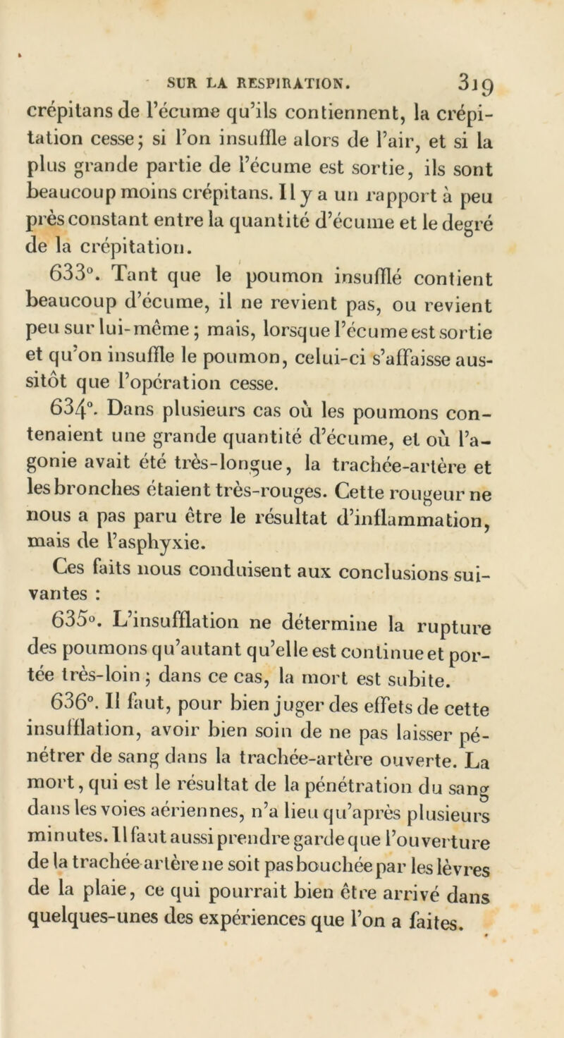 crépitansde l’écume qu’ils contiennent, la crépi- tation cesse; si l’on insuffle alors de l’air, et si la plus grande partie de l’écume est sortie, ils sont beaucoup moins crépitans. 11 y a un rapport à peu près constant entre la quantité d’écume et le degré de la crépitation. 633°. Tant que le poumon insufflé contient beaucoup d’écume, il ne revient pas, ou revient peu sur lui- meme; mais, lorsque l’écume est sortie et qu’on insuffle le poumon, celui-ci s’affaisse aus- sitôt que l’opération cesse. 634°. Dans plusieurs cas ou les poumons con- tenaient une grande quantité d’écume, et où l’a- gonie avait été très-longue, la trachée-artère et les bronches étaient très-rouges. Cette rougeur ne nous a pas paru être le résultat d’inflammation, mais de l’asphyxie. Ces faits nous conduisent aux conclusions sui- vantes : (53<j>°. L insufflation ne détermine la rupture des poumons qu’autant qu’elle est continue et por- tée très-loin ; dans ce cas, la mort est subite. 636°. Il faut, pour bien juger des effets de cette insufflation, avoir bien soin de ne pas laisser pé- nétrer de sang dans la trachée-artère ouverte. La mort, qui est le résultat de la pénétration du sang dans les voies aériennes, n’a lieu qu’après plusieurs minutes. 11 faut aussi prendre garde que l’ou verture de la trachée artère ne soit pas bouchée par les lèvres de la plaie, ce qui pourrait bien être arrivé dans quelques-unes des expériences que l’on a faites.