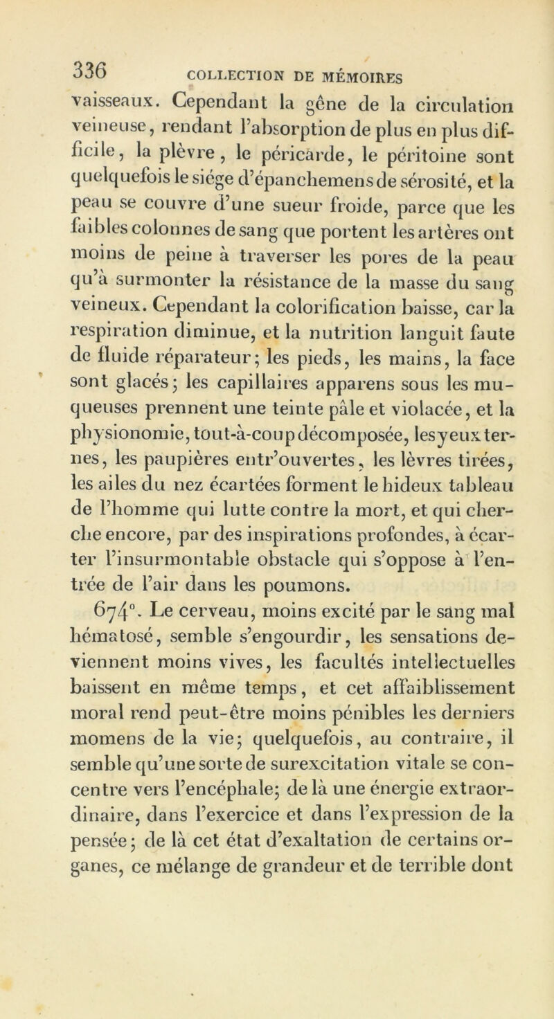 vaisseaux. Cependant la gêne de la circulation veineuse, rendant l’absorption de plus en plus dif- ficile, la plèvre, le péricarde, le péritoine sont quelquefois le siège d’épaneliemensde sérosité, et la peau se couvre d’une sueur froide, parce que les faibles colonnes de sang que portent les artères ont moins de peine à traverser les pores de la peau qu’à surmonter la résistance de la masse du sang veineux. Cependant la colorification baisse, caria respiration diminue, et la nutrition languit faute de fluide réparateur; les pieds, les mains, la face sont glacés; les capillaires apparens sous les mu- queuses prennent une teinte pale et violacée, et la physionomie, tout-à-coup décomposée, lesy eux ter- nes, les paupières entr’ouvertes? les lèvres tirées, les ailes du nez écartées forment le hideux tableau de l’homme qui lutte contre la mort, et qui cher- che encore, par des inspirations profondes, à écar- ter l’insurmontable obstacle qui s’oppose à l’en- trée de l’air dans les poumons. 674°. Le cerveau, moins excité par le sang mal hématosé, semble s’engourdir, les sensations de- viennent moins vives, les facultés intellectuelles baissent en meme temps, et cet affaiblissement moral rend peut-être moins pénibles les derniers momens de la vie; quelquefois, au contraire, il semble qu’une sorte de surexcitation vitale se con- centre vers l’encéphale; de là une énergie extraor- dinaire, dans l’exercice et dans l’expression de la pensée; de là cet état d’exaltation de certains or- ganes, ce mélange de grandeur et de terrible dont