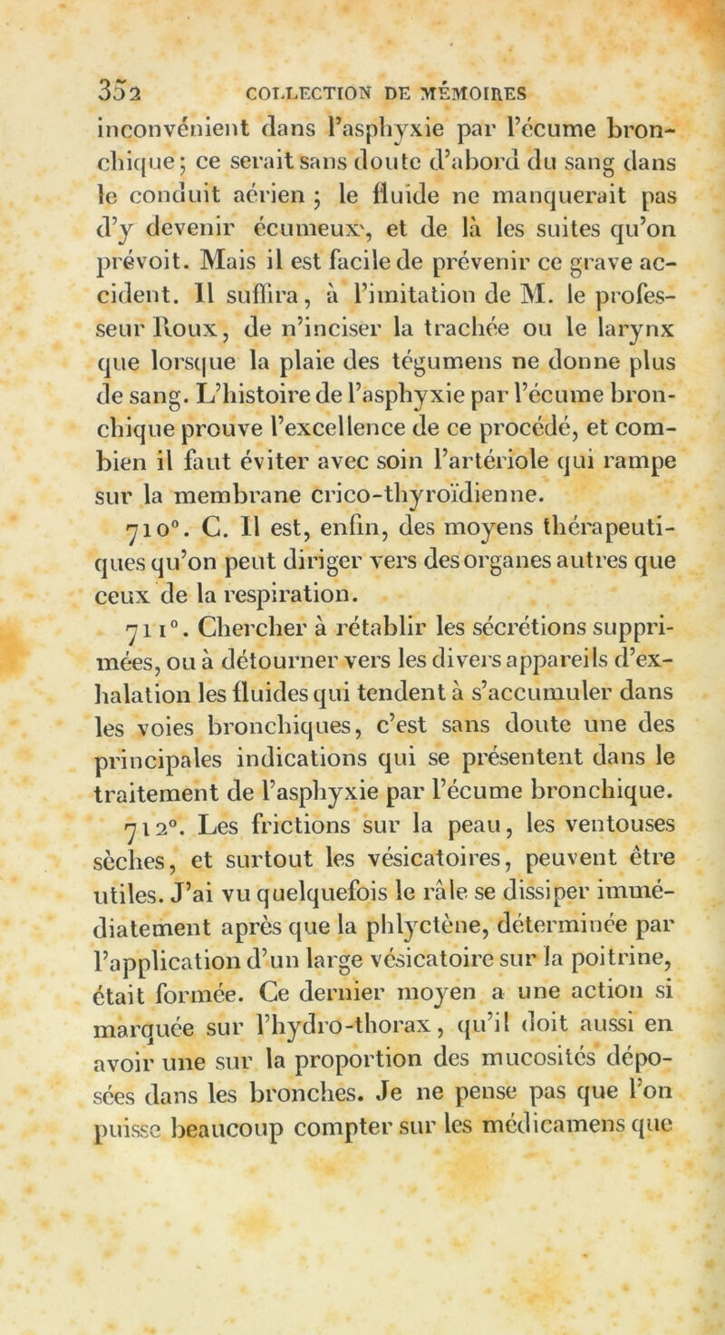 inconvénient clans l’asphyxie par l’écume bron- chique; ce serait sans cloute d’abord du sang dans le conduit aérien ; le fluide ne manquerait pas d’y devenir écumeux', et de là les suites qu’on prévoit. Mais il est facile de prévenir ce grave ac- cident. 11 suffira, à l’imitation de M. le profes- seur Roux, de n’inciser la trachée ou le larynx que lorsque la plaie des tégumens ne donne plus de sang. L’histoire de l’asphyxie par l’écume bron- chique prouve l’excellence de ce procédé, et com- bien il faut éviter avec soin l’artériole qui rampe sur la membrane crico-thyroïdienne. <-jio°. C. 11 est, enfin, des moyens thérapeuti- ques qu’on peut diriger vers des organes autres que ceux de la respiration. 'ÿi i°. Chercher à rétablir les sécrétions suppri- mées, ou à détourner vers les divers appareils d’ex- halation les fluides qui tendent à s’accumuler dans les voies bronchiques, c’est sans doute une des principales indications qui se présentent dans le traitement de l’asphyxie par l’écume bronchique. r-j i2°. Les frictions sur la peau, les ventouses sèches, et surtout les vésicatoires, peuvent être utiles. J’ai vu quelquefois le râle se dissiper immé- diatement après que la phlyctène, déterminée par l’application d’un large vésicatoire sur la poitrine, était formée. Ce dernier moyen a une action si marquée sur l’hydro-thorax, qu’il doit aussi en avoir une sur la proportion des mucosités dépo- sées dans les bronches. Je ne pense pas que l’on puisse beaucoup compter sur les médicamens que