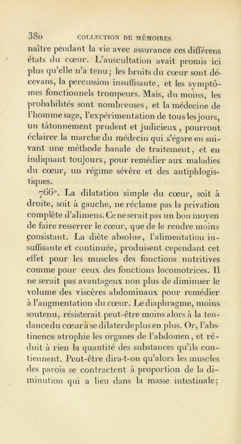 naître pendant la vie avec assurance ces différens états du cœur. L'auscultation avait promis ici plus qu elle n’a tenu • les bruits du cœur sont dé- cevans, la percussion insuffisante, et les symptô- mes fonctionnels trompeurs. Mais, du moins, les probabilités sont nombreuses, et la médecine de l’homme sage, l’expérimentation de tous les jours, un tâtonnement prudent et judicieux, pourront éclairer la marche du médecin qui s’égare en sui- vant une méthode banale de traitement, et en indiquant toujours, pour remédier aux maladies du cœur, un régime sévère et des antiphlogis- tiques. 766°. La dilatation simple du cœur, soit à droite, soit à gauche, ne réclame pas la privation complète d’alimens. Ce ne serait pas un bon moyen de faire resserrer le cœur, que de le rendre moins ponsistant. La diète absolue, l’alimentation in- suffisante et continuée, produisent cependant cet effet pour les muscles des fonctions nutritives comme pour ceux des fonctions locomotrices. Il ne serait pas avantageux non plus de diminuer le volume des viscères abdominaux pour remédier à l’augmentation du cœur. Le diaphragme, moins soutenu, résisterait peut-être moins alors à la ten- dancedu cœurâse dilaterdeplusen plus. Or, l’abs- tinence atrophie les organes de l’abdomen, et ré- duit à rien la quantité des substances qu’ils con- tiennent. Peut-être dira-t-on qu’alors les muscles des parois se contractent à proportion de la di- minution qui a lieu dans la masse intestinale;