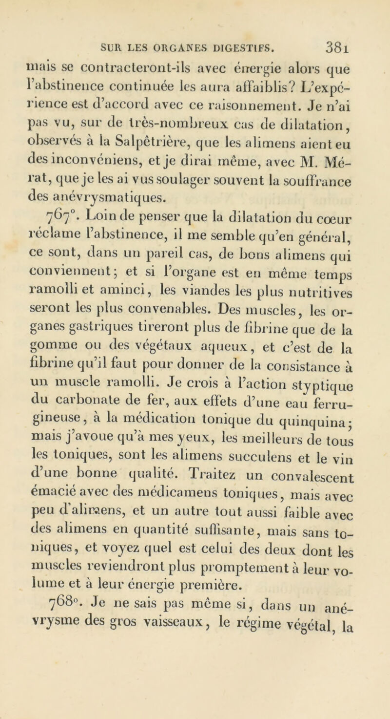 mais se contracteront-ils avec énergie alors que l’abstinence continuée les aura affaiblis? L’expé- rience est d’accord avec ce raisonnement. Je n’ai pas vu, sur de très-nombreux cas de dilatation, observés a la Salpêtrière, que les alimens aient eu des inconvéniens, et je dirai même, avec M. Mé- rat, que je les ai vus soulager souvent la souffrance des anévrysmatiques. 767°. Loin de penser que la dilatation du cœur réclame l’abstinence, il me semble qu’en général, ce sont, dans un pareil cas, de bons alimens qui conviennent, et si 1 organe est en meme temps ramolli et aminci, les viandes les plus nutritives seront les plus convenables. Des muscles, les or- ganes gastriques tireront plus de fibrine que de la gomme ou des végétaux aqueux, et c’est de la fibrine qu’il faut pour donner de la consistance à un muscle ramolli. Je crois à l’action styptique du carbonate de fer, aux effets d’une eau ferru- gineuse, a la médication tonique du quinquina* mais j’avoue qu’à mes yeux, les meilleurs de tous les toniques, sont les alimens succulens et le vin d’une bonne qualité. Traitez un convalescent émacié avec des médicamens toniques, mais avec peu d’aliraens, et un autre tout aussi faible avec des alimens en quantité suffisante, mais sans to- niques, et voyez quel est celui des deux dont les muscles reviendront plus promptement à leur vo- lume et à leur énergie première. 768°. Je ne sais pas même si, dans un ané- vrysme des gros vaisseaux, le régime végétal, la