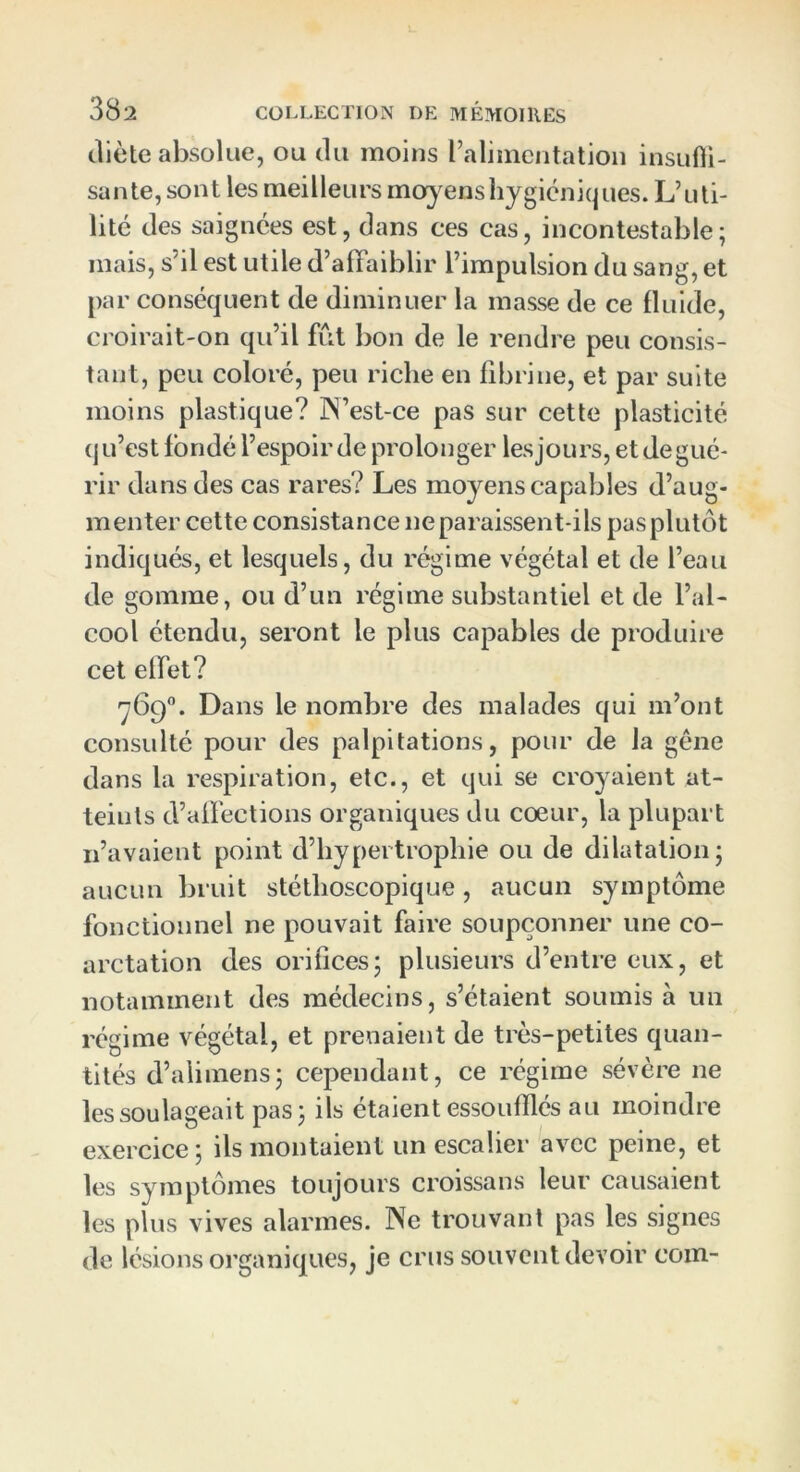 diète absolue, ou du moins l’alimentation insuffi- sante,sont les meilleurs moyens hygiéniques. L’uti- lité des saignées est, dans ces cas, incontestable; mais, s'il est utile d’alFaiblir l’impulsion du sang, et par conséquent de diminuer la masse de ce fluide, croirait-on qu’il fût bon de le rendre peu consis- tant, peu coloré, peu riche en fibrine, et par suite moins plastique? iN’est-ce pas sur cette plasticité qu’est fondé l’espoir de prolonger lesjours, etdegué- rir dans des cas rares? Les moyens capables d’aug- menter cette consistance ne paraissent-ils pas plutôt indiqués, et lesquels, du régime végétal et de l’eau de gomme, ou d’un régime substantiel et de l’al- cool étendu, seront le plus capables de produire cet effet? 769°. Dans le nombre des malades qui m’ont consulté pour des palpitations, pour de la gêne dans la respiration, etc., et qui se croyaient at- teints d’affections organiques du coeur, la plupart 11’avaient point d’hypertrophie ou de dilatation; aucun bruit stéthoscopique, aucun symptôme fonctionnel ne pouvait faire soupçonner une co- arctation des orifices; plusieurs d’entre eux, et notamment des médecins, s’étaient soumis à un régime végétal, et prenaient de très-petites quan- tités d’ali mens; cependant, ce régime sévère ne les soulageait pas; ils étaient essoufflés au moindre exercice; ils montaient un escalier avec peine, et les symptômes toujours croissans leur causaient les plus vives alarmes. ISTc trouvant pas les signes de lésions organiques, je crus souvent devoir coin-