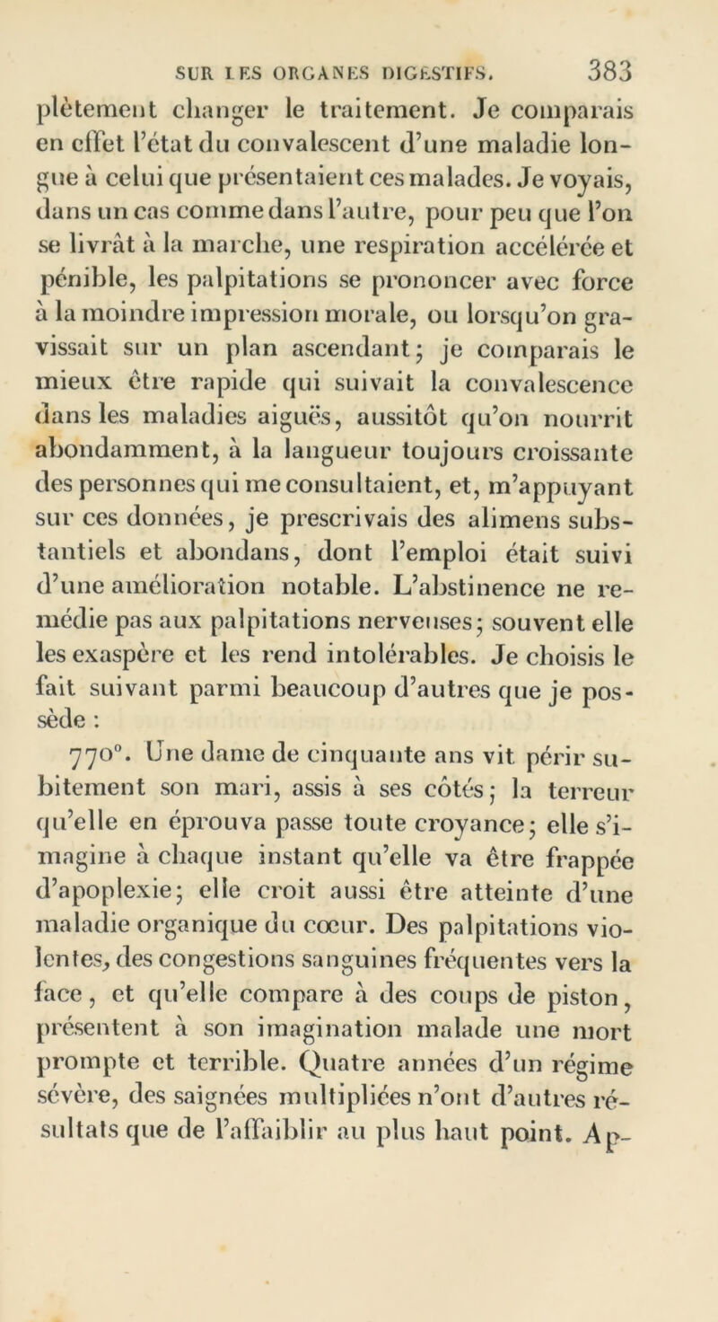 plètement changer le traitement. Je comparais en effet l’état du convalescent d’une maladie lon- gue à celui que présentaient ces malades. Je voyais, dans un cas comme dans l’autre, pour peu que l’on se livrât à la marche, une respiration accélérée et pénible, les palpitations se prononcer avec force à la moindre impression morale, ou lorsqu’on gra- vissait sur un plan ascendant; je comparais le mieux être rapide qui suivait la convalescence dans les maladies aiguës, aussitôt qu’on nourrit abondamment, à la langueur toujours croissante des personnes qui me consultaient, et, m’appuyant sur ces données, je prescrivais des alimens subs- tantiels et abondans, dont l’emploi était suivi d’une amélioration notable. L’abstinence ne re- médie pas aux palpitations nerveuses; souvent elle les exaspère et les rend intolérables. Je choisis le fait suivant parmi beaucoup d’autres que je pos- sède : 77o°. Une dame de cinquante ans vit. périr su- bitement son mari, assis à ses côtés; la terreur qu’elle en éprouva passe toute croyance; elle s’i- magine à chaque instant qu’elle va être frappée d’apoplexie; elle croit aussi être atteinte d’une maladie organique du coeur. Des palpitations vio- lentes, des congestions sanguines fréquentes vers la face, et qu’elle compare à des coups de piston, présentent à son imagination malade une mort prompte et terrible. Quatre années d’un régime sévère, des saignées multipliées n’ont d’autres ré- sultats que de l’affaiblir au plus haut point. Ap-