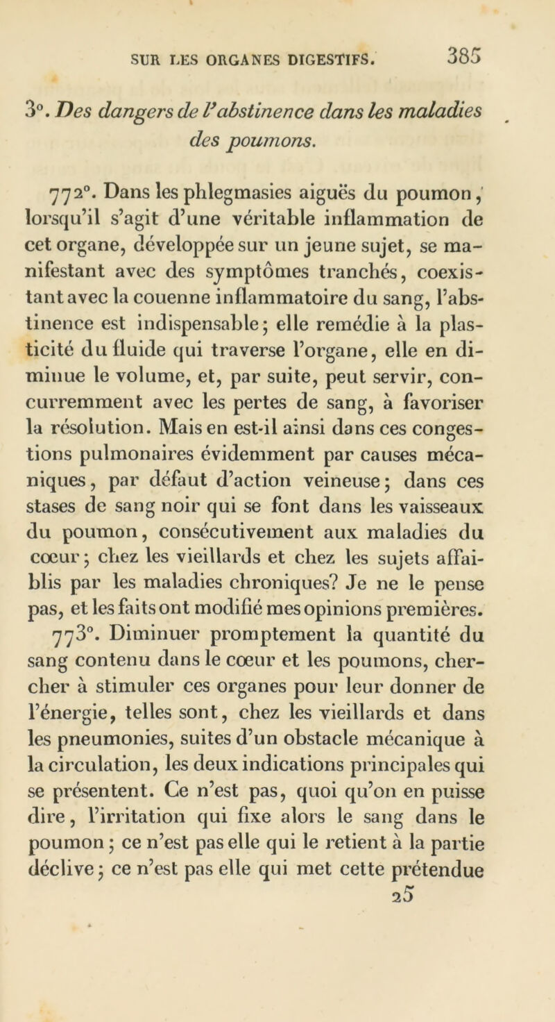 3°. Des dangers de l’abstinence dans les maladies des poumons. 772°. Dans les phlegmasies aigues du poumon, lorsqu’il s’agit d’une véritable inflammation de cet organe, développée sur un jeune sujet, se ma- nifestant avec des symptômes tranchés, coexis- tant avec la couenne inflammatoire du sang, l’abs- tinence est indispensable; elle remédie à la plas- ticité du fluide qui traverse l’organe, elle en di- minue le volume, et, par suite, peut servir, con- curremment avec les pertes de sang, à favoriser la résolution. Mais en est-il ainsi dans ces conges- tions pulmonaires évidemment par causes méca- niques, par défaut d’action veineuse; dans ces stases de sang noir qui se font dans les vaisseaux du poumon, consécutivement aux maladies du cœur ; chez les vieillards et chez les sujets affai- blis par les maladies chroniques? Je ne le pense pas, et les faits ont modifié mes opinions premières. 773°. Diminuer promptement la quantité du sang contenu dans le cœur et les poumons, cher- cher à stimuler ces organes pour leur donner de l’énergie, telles sont, chez les vieillards et dans les pneumonies, suites d’un obstacle mécanique à la circulation, les deux indications principales qui se présentent. Ce n’est pas, quoi qu’on en puisse dire, l’irritation qui fixe alors le sang dans le poumon ; ce n’est pas elle qui le retient à la partie déclive ; ce n’est pas elle qui met cette prétendue 25