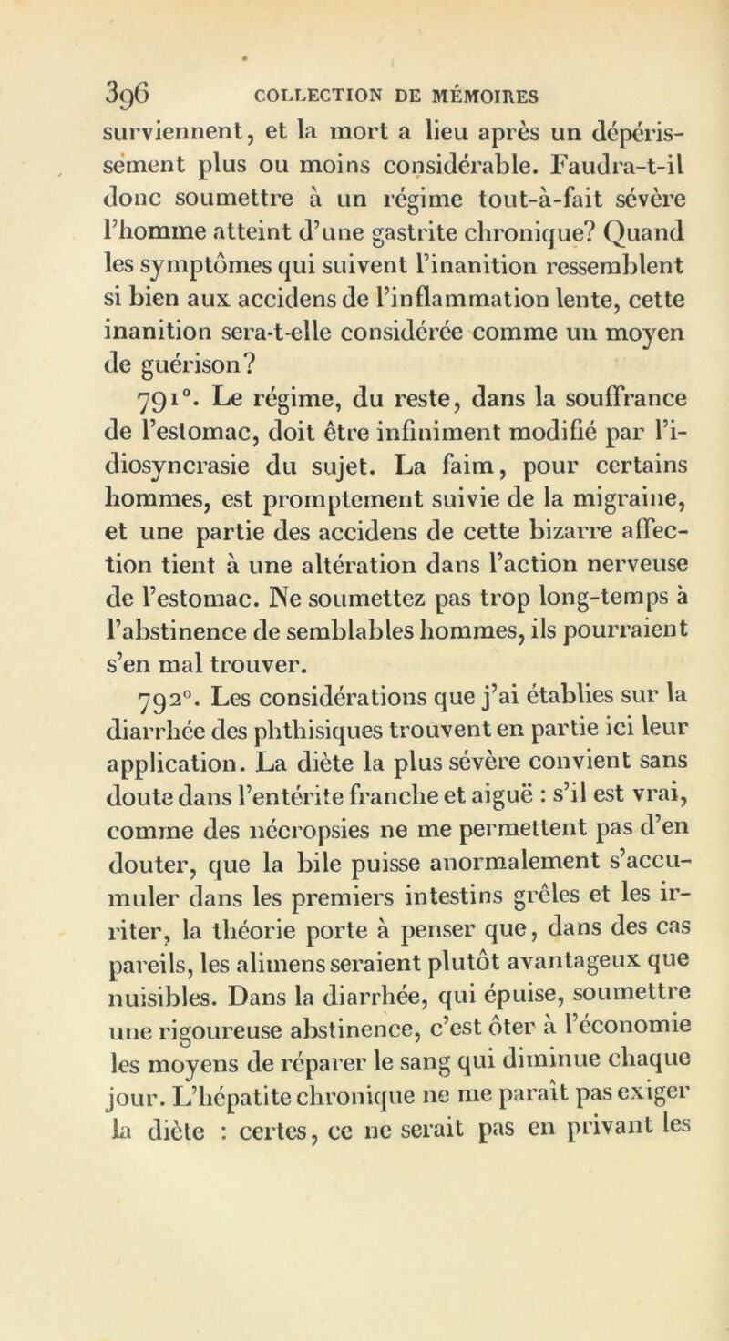 surviennent, et la mort a lieu après un dépéris- sement plus ou moins considérable. Faudra-t-il donc soumettre à un régime tout-à-fait sévère l’homme atteint d’une gastrite chronique? Quand les symptômes qui suivent l’inanition ressemblent si bien aux accidens de l’inflammation lente, cette inanition sera-t-elle considérée comme un moyen de guérison? 791°. Le régime, du reste, dans la souffrance de l’estomac, doit être infiniment modifié par l’i- diosyncrasie du sujet. La faim, pour certains hommes, est promptement suivie de la migraine, et une partie des accidens de cette bizarre affec- tion tient à une altération dans l’action nerveuse de l’estomac. Ne soumettez pas trop long-temps à l’abstinence de semblables hommes, ils pourraient s’en mal trouver. 792°. Les considérations que j’ai établies sur la diarrhée des phthisiques trouvent en partie ici leur application. La diète la plus sévère convient sans doute dans l’entérite franche et aiguë : s’il est vrai, comme des nécropsies ne me permettent pas d’en douter, que la bile puisse anormalement s’accu- muler dans les premiers intestins grêles et les ir- riter, la théorie porte à penser que, dans des cas pareils, les alimens seraient plutôt avantageux que nuisibles. Dans la diarrhée, qui épuise, soumettre une rigoureuse abstinence, c’est ôter à l’économie les moyens de réparer le sang qui diminue chaque jour. L’hépatite chronique 11e me parait pas exiger la diète : certes, ce ne serait pas en privant les