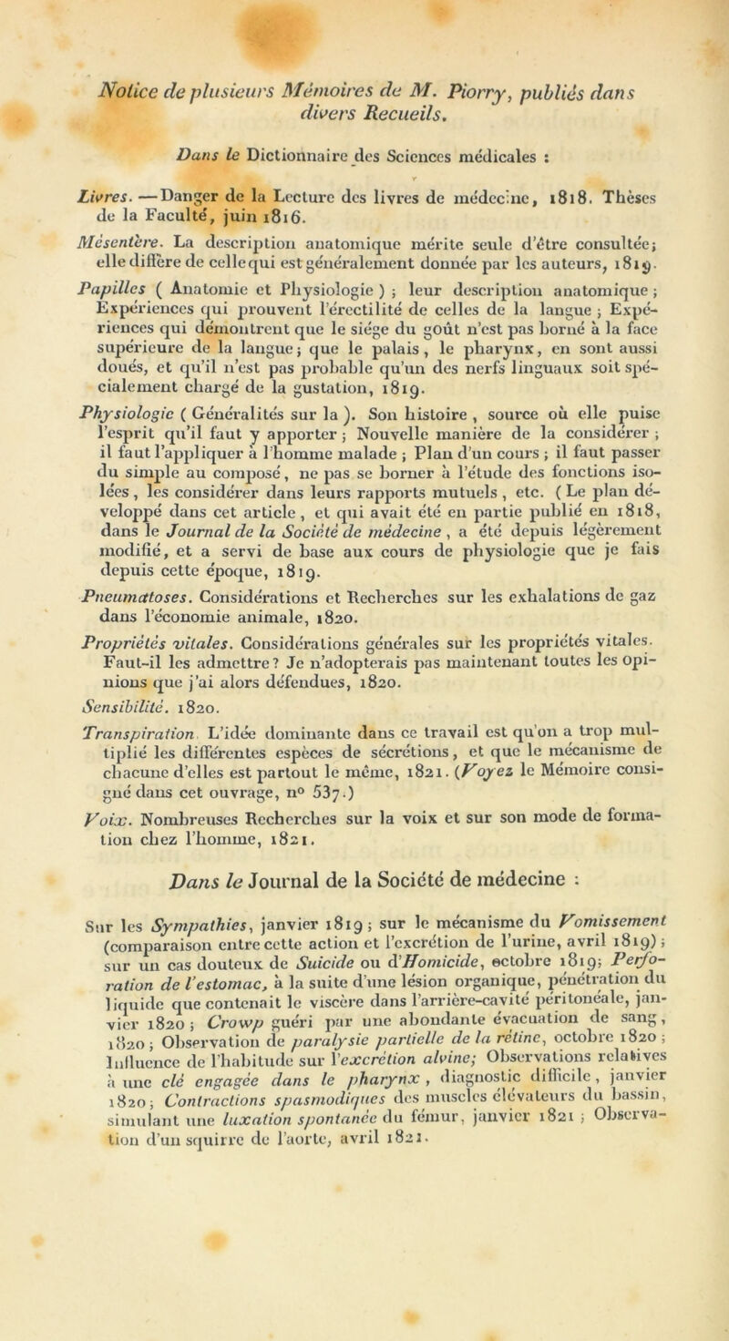 Notice de plusieurs Mémoires de M. Piorry, publiés dans divers Recueils. Dans le Dictionnaire des Sciences médicales : Y Livres. —Danger de la Lecture des livres de médecine, 1818. Thèses de la Faculté, juin x8x6. Mésentère. La description anatomique mérite seule detre consultée; elledifière de celle qui est généralement donnée par les auteurs, 181g. Papilles ( Anatomie et Physiologie ) ; leur description anatomique ; Expériences qui prouvent l’érectilité de celles de la langue ; Expé- riences qui démontrent que le siège du goût n’est pas borné à la face supérieure de la langue; que le palais, le pharynx, en sont aussi doués, et qu’il n’est pas probable qu’un des nexfs linguaux soit spé- cialement chargé de la gustation, 1819. Physiologie ( Généralités sur la ). Son histoire , source où elle puise l’esprit qu’il faut y apporter ; Nouvelle manière de la considérer ; il faut l’appliquer à l’homme malade ; Plan d’un cours ; il faut passer du simple au composé, ne pas se borner à l’étude des fonctions iso- lées , les considérer dans leurs rapports mutuels , etc. ( Le plan dé- veloppé dans cet article, et qui avait été eu partie publié en 1818, dans le Journal de la Société de médecine , a été depuis légèrement modifié, et a servi de base aux cours de physiologie que je fais depuis cette époque, 1819. Pneumatoses. Considérations et Recherches sur les exhalations de gaz dans l’économie animale, 1820. Propriétés vitales. Considérations générales sur les propriétés vitales. Faut-il les admettre? Je n’adopterais pas maintenant toutes les Opi- nions que j’ai alors défendues, 1820. Sensibilité. 1820. Transpiration L’idée dominante dans ce travail est qu’on a trop mul- tiplié les différentes espèces de sécrétions, et que le mécanisme de chacune d’elles est partout le meme, 1821. {Voyez le Mémoire consi- gné dans cet ouvi’age, n° 537 ') Voix. Nombreuses Recherches sur la voix et sur son mode de forma- tion chez l’hoxiime, 1821. Dans le Journal de la Société de médecine ; Sur les Sympathies, janvier 1819; sur le mécanisme du Vomissement (compai-aisoix entre cette action et l’excrétion de l’urine, avril 1819); sur un cas douteux de Suicide ou dHomicide, octobre 1819; Perfo- ration de l’estomac, à la suite d’une lésion organique, pénétration du liquide que contenait le viscère dans l’arrière-cavité péritonéale, jan- vier X820 ; Crowp guéri par une abondante évacuation de sang, 1820 ; Observation de paralysie partielle de la rétine, octobre 1820 ; Influence de l’habitude sur Vexcrétion alvinc; Observations relatives aune clé engagée dans le pharynx, diagnostic difficile, janvier 1820; Contractions spasmodiques des muscles élévateurs du bassin, simulant une luxation spontanée du fémur, jaxxvicr 1821 ; Observa- tion d’un squirre de l’aorte, avril 1821.