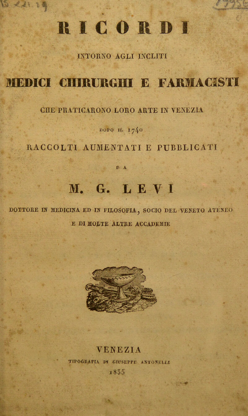 RICORDI » INTORNO AGLI INCLITI SIEDICI CHIRURGHI E FARMACISTI CHE PRATICARONO LORO ARTE IN VENEZIA DOPO IL I740 R.ACCOLTI AUMENTATI E PUBBLICATI D A M. G. LEVI - . • » DOTTORE IN MEDICINA ED IN FILOSOFIA, SOCIO DEL VENETO ATENEO E DI MOLTE ALTRE ACCADEMIE VENEZIA TIPOGRAFIA DI GIUSEPPE ANTO NELLI 1835