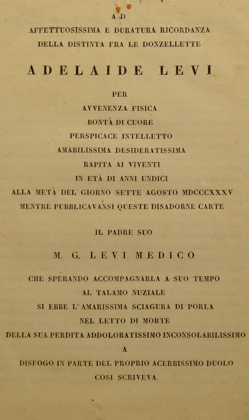 A I) AFFETTUOSISSIMA E DURATURA RICORDANZA DELLA DISTINTA FRA LE DONZELLETTE ADELAIDE LEVI PER AVVENENZA FISICA RONTÀ DI CUORE PERSPICACE INTELLETTO AMABILISSIMA DESIDERATISSIMA RAPITA AI VIVENTI IN ETÀ DI ANNI UNDICI ALLA METÀ DEL GIORNO SETTE AGOSTO MDCCCXXXV MENTRE PURBLICAVANSI QUESTE DISADORNE CARTE IL PADRE SUO M. G. LEVI MEDICO CHE SPERANDO ACCOMPAGNARLA A SUO TEMPO AL TALAMO NUZIALE SI EBBE L’AMARISSIMA SCIAGURA DI PORLA NEL LETTO DI MORTE DELLA SUA PERDITA ADDOLORATISSIMO INCONSOLABILISSIMO A DISFOGO IN PARTE DEL PROPRIO ACERBISSIMO DUOLO COSI SCRIVEVA.