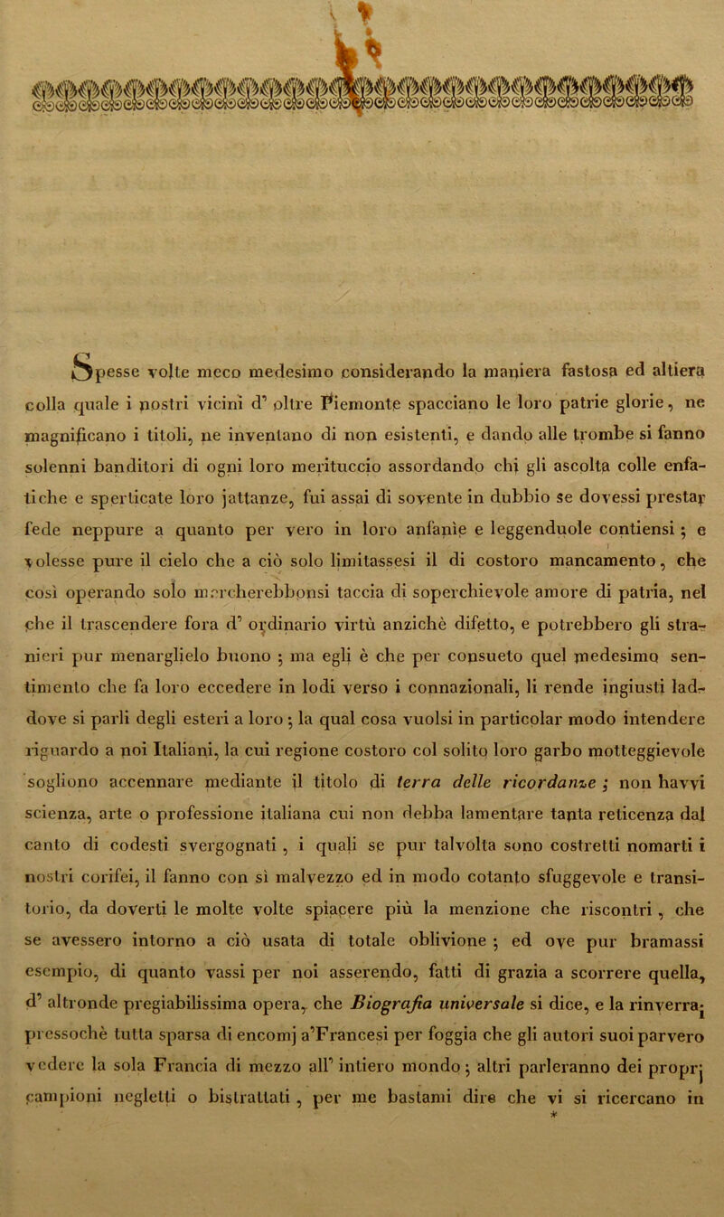 spesse volle meco medesimo considerando la maniera fastosa ed altiera colla quale i nostri vicini d’ olire Piemonte spacciano le loro patrie glorie, ne magnificano i titoli, ne inventano di non esistenti, e dando alle trombe si fanno solenni banditori di ogni loro merituccio assordando chi gli ascolta colle enfa- tiche e sperticate loro jattanze, fui assai di sovente in dubbio se dovessi presta*? fede neppure a quanto per vero in loro anfanìe e leggenduole condensi ; e \ volesse pure il cielo che a ciò solo limitassesi il di costoro mancamento, che così operando solo mercherebbonsi taccia di soperchievole amore di patria, nel che il trascendere fora d’ ordinario virtù anziché difetto, e potrebbero gli stra- nieri pur menarglielo buono 5 ma egli è che per consueto quel medesimo sen- timento che fa loro eccedere in lodi verso i connazionali, li rende ingiusti lad- dove si parli degli esteri a loro ; la qual cosa vuoisi in particolar modo intendere riguardo a noi Italiani, la cui regione costoro col solito loro garbo motteggievole sogliono accennare mediante il titolo di terra delle ricordanze ; non havvi scienza, arte o professione italiana cui non debba lamentare tanta reticenza dal canto di codesti svergognati , i quali se pur talvolta sono costretti nomarti i nostri corifei, il fanno con sì malvezzo ed in modo cotanto sfuggevole e transi- torio, da doverti le molte volte spiacere più la menzione che riscontri, che se avessero intorno a ciò usata di totale oblivione ; ed ove pur bramassi esempio, di quanto vassi per noi asserendo, fatti di grazia a scorrere quella, d’ altronde pregiabilissima opera, che Biografia universale si dice, e la rinverrà^ pressoché tutta sparsa di encomj a’Francesi per foggia che gli autori suoi parvero vedere la sola Francia di mezzo alP intiero mondo ; altri parleranno dei proprj campioni negletti o bistrattati , per me bastami dire che vi si ricercano in *