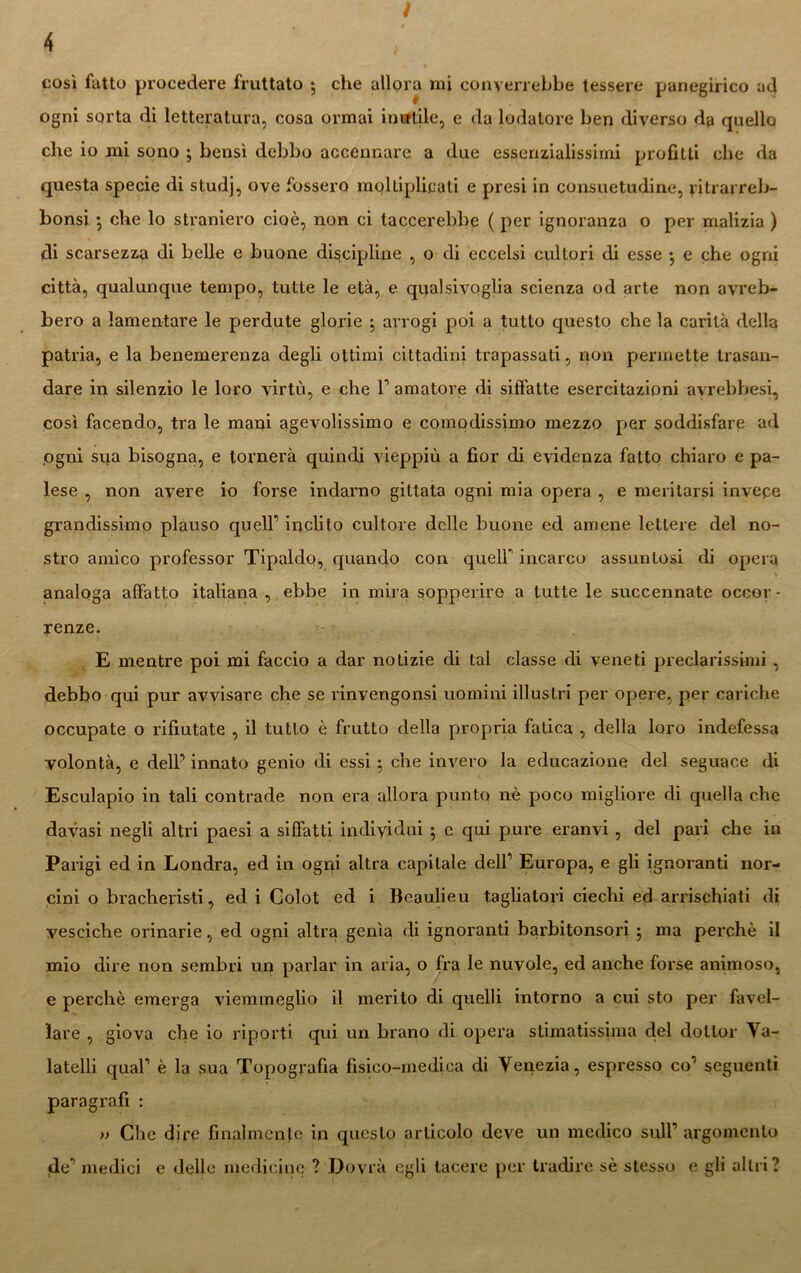 cosi fatto procedere fruttato ; che allora mi converrebbe tessere panegirico ad ogni sorta di letteratura, cosa ormai iimtile, e da lodatore ben diverso da quello che io mi sono ; bensì debbo accennare a due essenzialissimi profitti che da questa specie di studj, ove fossero molli plica ti e presi in consuetudine, yitrarreb- bonsi ; che lo straniero cioè, non ci taccerebbe ( per ignoranza o per malizia ) di scarsezza di belle e buone discipline , o di eccelsi cultori di esse • e che ogni città, qualunque tempo, tutte le età, e qiyalsivoglia scienza od arte non avreb- bero a lamentare le perdute glorie arrogi poi a tutto questo che la carità della patria, e la benemerenza degli ottimi cittadini trapassati, non permette trasan- dare in silenzio le loro virtù, e che l1 amatore di siffatte esercitazioni avrebbesi, così facendo, tra le mani agevolissimo e comodissimo mezzo per soddisfare ad .ogni sua bisogna, e tornerà quindi vieppiù a fior di evidenza fatto chiaro e pa- lese , non avere io forse indarno gittata ogni mia opera , e meritarsi invece grandissimo plauso quell1 inclito cultore delle buone ed amene lettere del no- stro amico professor Tipaldo, quando con queir incarco assuntosi di opera analoga affatto italiana , ebbe in mira sopperire a tutte le succennate occor- renze. E mentre poi mi faccio a dar notizie di tal classe di veneti preclarissimi , debbo qui pur avvisare che se rinvengonsi uomini illustri per opere, per cariche occupate o rifiutate , il tutto è frutto della propria fatica , della loro indefessa volontà, e dell’ innato genio di essi ; che invero la educazione del seguace di Esculapio in tali contrade non era allora punto nè poco migliore di quella che davasi negli altri paesi a siffatti individui ; e qui pure eranvi, del pari che in Parigi ed in Londra, ed in ogni altra capitale dell1 Europa, e gli ignoranti nor- cini o bracheyisti, ed i Colot ed i Beaulleu tagliatori ciechi ed arrischiati di vesciche oiinarie, ed ogni altra genìa di ignoranti barbitonsori \ ma perchè il mio dire non sembri un parlar in aria, o fra le nuvole, ed anche forse animoso, e perchè emerga viemmeglio il merito di quelli intorno a cui sto per favel- lare , giova che io riporti qui un brano di opera stimatissima del dottor Ya- latelli qual1 è la sua Topografia fisico-medica di Venezia, espresso co’ seguenti paragrafi : >> Che dire finalmente in questo articolo deve un medico sull1 argomento de1 medici e delle medicine ? Dovrà egli lacere per tradire sè stesso e gli altri?