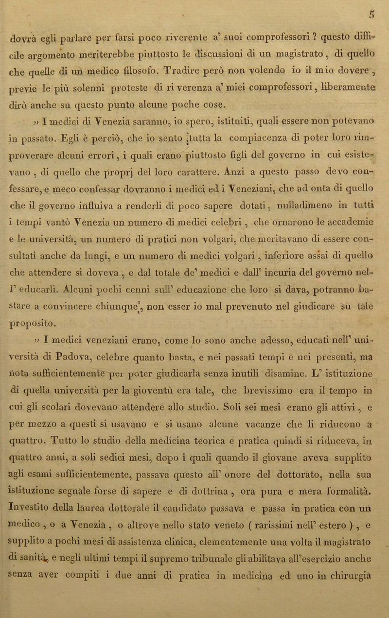 dovrà egli parlare per farsi poco riverente a’’ suoi eomprofessori ? questo diffi- cile argomento meriterebbe piuttosto le discussioni di un magistrato, di quello che quelle di un medico filosofo. Tradire però non volendo io il mio dovere , previe le più solenni proteste di riverenza a’ miei comprofessori, liberamente dirò anche su questo punto alcune poche cose. » I medici di Venezia saranno, io spero, istituiti, quali essere non potevano in passato. Egli è perciò, che io sento jlutta la compiacenza di poter loro rim- proverare alcuni errori, i quali erano piuttosto figli del governo in cui esiste- vano , di quello che proprj del loro carattere. Anzi a questo passo devo con- fessare, e meco confessar dovranno i medici ed i Veneziani, che ad onta di quello che il governo influiva a renderli di poco sapere dotati, nulladimeno in tutti i tempi vantò Venezia un numero di medici celebri, che ornarono le accademie e le università, un numero di pratici non volgari, che meritavano di essere con- sultati anche da lungi, e un numero di medici volgari, inferiore assai di quello che attendere si doveva , e dal totale de’ medici e dall’ incuria del governo nel- r educarli. Alcuni pochi cenni sull1 educazione che loro si dava, potranno ba- stare a convincere chiunque’, non esser io mal prevenuto nel giudicare su tale proposito. » I medici veneziani erano, come lo sono anche adesso, educati nell1 uni- versità di Padova, celebre quanto basta, e nei passati tempi e nei presenti, ma nota sufficientemente per poter giudicarla senza inutili disamine. L1 istituzione di quella università per la gioventù era tale, che brevissimo era il tempo in cui gli scolari dovevano attendere allo studio. Soli sei mesi erano gli attivi, e per mezzo a questi si usavano e si usano alcune vacanze che li riducono a quattro. Tutto lo studio della medicina teorica e pratica quindi si riduceva, in quattro anni, a soli sedici mesi, dopo i quali quando il giovane aveva supplito agli esami sufficientemente, passava questo all1 onore del dottorato, nella sua istituzione segnale forse di sapere e di dottrina , ora pura e mera formalità. Investito della laurea dottorale il candidato passava e passa in pratica con un medico , o a Yenezia , o altrove nello stato veneto ( rarissimi nell1 estero ) , e supplito a pochi mesi di assistenza clinica, clementemente una volta il magistrato di saniti^ e negli ultimi tempi il supremo tribunale gli abilitava alFesercizio anche senza aver compiti i due armi di pratica in medicina ed uno in chirurgia