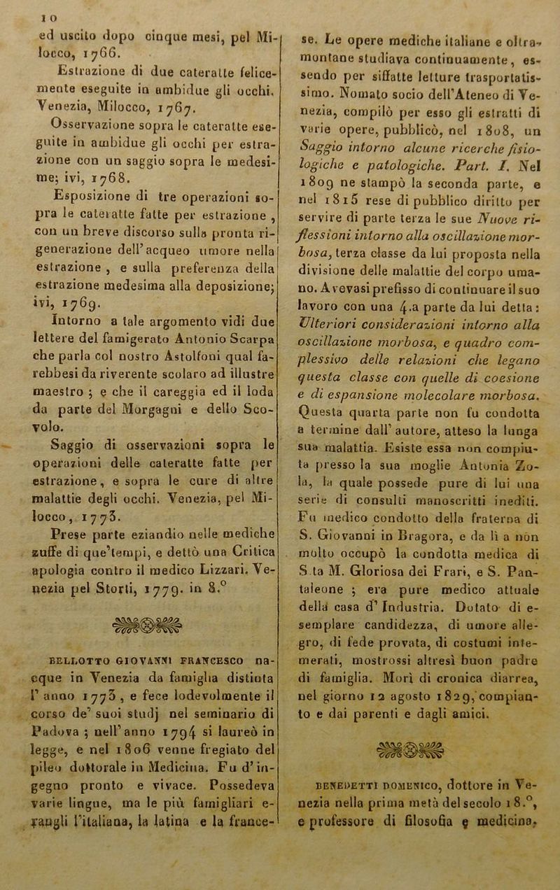 ed uscito dopo cinque mesi, pel Mi- locco, 1766. Estrazione di due cateratte felice- mente eseguite in umbidue gli occhi. Venezia, Milocco, 1767. Osservazione sopra le cateratte ese- guite in ambidue gli occhi per estra- zione con un saggio sopra le medesi- me; ivi, 1768. Esposizione di tre operazioni so- pra le cateratte fatte per estrazione , con un breve discorso sulla pronta ri- generazione dell’acqueo umore nella estrazione , e sulla preferenza della estrazione medesima alla deposizione; ivi, 1769. Intorno a tale argomento vidi due lettere del famigerato Antonio Scarpa che parla col nostro Astolfoni qual fa- rebbesi da riverente scolaro ad illustre maestro ; e che il careggia ed il loda da parte del Morgagni e dello Sco- volo. Saggio di osservazioni sopra le operazioni delle cateratte fatte per estrazione, e sopra le cure di altre malattie degli occhi. Venezia, pel Mi- locco, 1773. Prese parte eziandio nelle mediche zuffe di que’tempi, e dettò una Critica apologia contro il medico Lizzari. Ve- nezia pel Storti, *779- ‘n 8.° beli.otto Giovanni Francesco na- cque in Venezia da famiglia distiuta P anno 1773 , e fece lodevolmente il corso de’ suoi studj nel seminario di Padova ; nell’anno 1794 si laureò in legge, e nel 1806 venne fregiato del pileo dottorale in Medicina. Fu d’in- gegno pronto e vivace. Possedeva varie lingue, ma le più famigliali e- se. Le opere mediche italiane e oltra- montane studiava continuamente, es- sendo per siffatte letture trasportalis- sirno. Nomalo socio dell’Ateneo di Ve- nezia, compilò per esso gli estratti di varie opere, pubblicò, nel 1808, un Saggio intorno alcune ricerche fisio- logiche e patologiche. Pari. I. Nel 1809 ne stampò la seconda parte, e nel i8i5 rese di pubblico diritto per servire di parte terza le sue Nuove ri- flessioni intorno alla oscillazione mor- bosa, terza classe da lui proposta nella divisione delle malattie del corpo uma- no. Avevasi prefisso di continuare il suo lavoro con una 4*a parte da lui detta : Ulteriori considerazioni intorno alla oscillazione morbosa, e quadro com- plessivo delle relazioni che legano questa classe con quelle di coesione e di espansione molecolare morbosa. Questa quarta parte non fu condotta a termine dall’ autore, atteso la lunga sua malattia. Esiste essa nun compiu- ta presso la sua moglie Antonia Zo- la, la quale possedè pure di lui una serie di consulti manoscritti inediti. Fu medico condotto della fraterna di S. Giovanni in Bragora, e da li a non molto occupò la condotta medica di S ta M. Gloriosa dei Frari, e S. Pan- taìeone ; era pure medico attuale della casa d’ Industria. Dotato di e- semplare candidezza, di umore alle- gro, di fede provata, di costumi inte- merati, mostrossi altresì buon padre di famiglia. Morì di cronica diarrea, nel giorno 13 agosto 1 829,compian- to e dai parenti e dagli amici. benedetti DOMENICO, dottore in Ve- nezia nella prima metà del secolo 18.0,