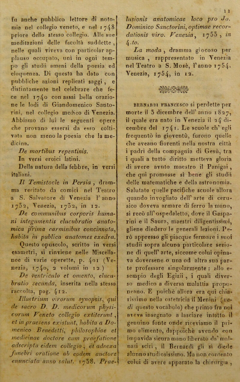 fu anche pubblico lettore di noto- mia nel collegio veneto, e nel 1748 priore dello stesso collegio. Alle sue meditazioni delle facoltà suddette , nelle quali viveva con particolar ap- plauso occupato, unì in ogni tem- po gli studii ameni della poesia ed eloquenza. Di questa ha dato con pubbliche azioni replicati saggi , e distintamente nel celebrare che fe- ce nel 174° con assai bella orazio- ne le lodi di Giandomenico Santo- rini, nel collegio medico di Venezia», Abbiamo di lui le seguenti opere che provano essersi da esso colti- vata non meno la poesia che la me- dicina. De mortìbus repentinis. In versi eroici latini. Della natura della febbre, in versi italiani. Il Temistocle in Persia , dram- ma reritato da comici nel Teatro a S. Salvatore di Venezia Fanno 1762, Venezia, 1732, in 12. De communibus corporis Imma- ni integumentis elucubratio anato- mica prima carminibus concinnala, habita in publica anatom.es exedra. Questo opuscolo, scritto in versi esametri, si rinviene nelle Miscella- nee di varie operette, p. 4°i (Ve- nezia, 174°* 2 volumi in 12.) De ventricolo et omento, ehtcu- hratio Secunda, inserita nella stessB raccolta, pag. 412- Illustrami vi forum synopsìs, qui de sacro D. D. medicorum physi- corum P'eneto collegio extiterunt , et in pruesens existunt, habita a Do- menico Benedetti, philosophiae et medicinae doctore cum pracfatione adscripta eidem collegio , et adnexa funebri orahone ab eudeni auctore enunciata anno salut. 1738. Prae- tusìonis anatomicae loco prò Jo. Dominìco Sàncforini, optimae recor- dalionis viro. Venezia, 1 755 , in (\.to. La moda , dramma giocoso per musica , rappresentato in Venezia nel Teatro a S. Mosè, l’anno 17541. Venezia, 1754, in ìa. Bernardi fbancesco si perdette per morte il 3 dicembre dell’ anno 1 827, il quale era nato in Venezia il 24 di- cembre del 17 4 1 • De scuole eh’ egli frequentò in gioventù, furono quelle che aveano fiorenti nella nostra città i padri della compagnia di Gesù, tra i quali a tutto diritto metteva gloria di avere avolo maestro il Panigai , che qui promosse sì bene gli studii delle matematiche e della astronomia. Salutate quelle pacifiche scuole allora quando invogliato dell’ arte di ceru- sico doveva armare di ferro la mano, si recò all’ospedaletto, dove il Gaspa- rini e il Saura, maestri diligentissimi, gliene diedero le generali lezioni. Pe- rò appresso gli piacque fermare i suoi studii sopra alcuna particolare sezio- ne di quell’ arte, siccome colui opina- va doversene o una od altra sua par- te professare singolarmente : allo e- sempio degli Egizii , i quali diver- so medico a diversa malattia propo- neano. E poiché allora era qui chia- rissimo nella ostetricia il Menini (»ve- di questo vocabolo) che primo fra noi aveva insegnato a lasciare intatto il genuino fonte onde riceviamo il pri- mo alimento, dappoiché avendo con impavida sicura mano liberato da’ mal- nati scili , il Bernardi gli sì diede alunno studiosissimo. Ma non contento colui di avere apparato la chirurgia ,