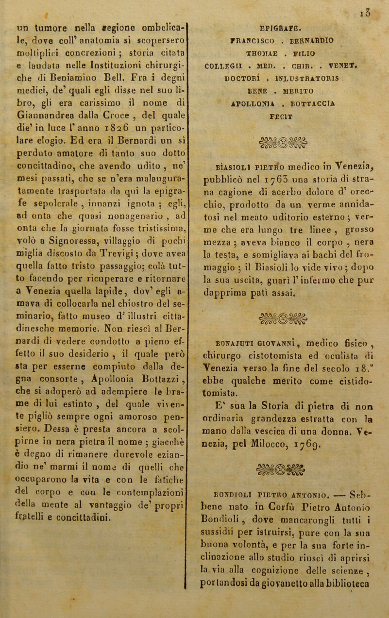 un tumore nella «egione ombelica- le, dove coll’ anatomia si scopersero moltiplici concrezioni ; storia citata e laudata nelle Istituzioni chirurgi- che di Beniamino Bell. Fra i degni medici, de1 quali egli disse nel suo li- bro, gli era carissimo il nome di Giannandrea dalla Croce , del quale die’in luce Panno 1826 un partico- lare elogio. Ed era il Bernardi un sì perduto amatore di tanto suo dotto concittadino, che avendo udito , ne’ mesi passati, che se n’era malaugura- tamente trasportata da qui la epigra- fe sepolcrale , innanzi ignota ; egli, 8d onta che quasi nonagenario , ad onta che la giornata fosse tristissima, volò a Signoressa, villaggio di pochi miglia d iscoslo da Trevigi ; dove avea quella fatto tristo passaggio; colà tut- to facendo per ricuperare e ritornare a Venezia quella lapide, dov1 egli a- mava di collocarla nel chiostro del se- minario, fatto museo d’ illustri citta- dinesche memorie. Non riesci al Ber- nardi di vedere condotto a pieno ef- fetto il suo desiderio , il quale però sta per esserne compiuto dalla de- gna consorte , Apollonia Bottazzi , che si adoperò ad adempiere le bra-j me di lui estinto , del quale viv en- te pigliò sempre ogni amoroso pen- siero. Dessa è presta ancora a scol- pirne in nera pietra il nome ; giacché è degno di rimanere durevole ezian- dio ne1 marmi il nome di quelli che occuparono la vita e con le fatiche del corpo e con le contemplazioni della mente al vantaggio de1 propri fratelli e concittadini. epigrafe. FRANCISCO . BERNARDIO THOBTAE . FILIO COLLEGII . MED. . CH1R. . VENET. DOCTORÌ . ÌNLUSTRATORIS BENE . MERITO APOLLONIA . BOTTACC1A FEC1T BÌASiOLt Pietro medico in Venezia, pubblicò nel 1^63 una storia di stra- na cagione di acerbo dolore d’ orec- chio, prodotto da un verme annida- tosi nel meato uditorio esterno; ver- me che era lungo tre linee , grosso mezza ; aveva bianco il corpo , nera la testa, e somigliava ai bachi del fro- rnaggio ; il Biasioli lo vide vivo ; dopo la sua uscita, guarì l1 infermo che pur dapprima patì assai. bonajuti Giovanni, medico fisico, chirurgo cistotomista ed oculista di Venezia verso la fine del secolo 18.0 ebbe qualche merito come cistido- tomista. E' sua la Storia di pietra di non ordinaria grandezza estratta con la mano dalla vescica di una donna. Ve- nezia, pel Milocco, 1769. bondioli Pietro Antonio. — Seb- bene nato in Corfù Pietro Antonio Bondioli , dove mancarongli tutti i sussidii per istruirsi, pure con la sua buona volontà, e per la sua forte in- clinazione allo studio riuscì di aprirsi la via alla cognizione delle scienze , portandosi da giovanetto alla biblioteca