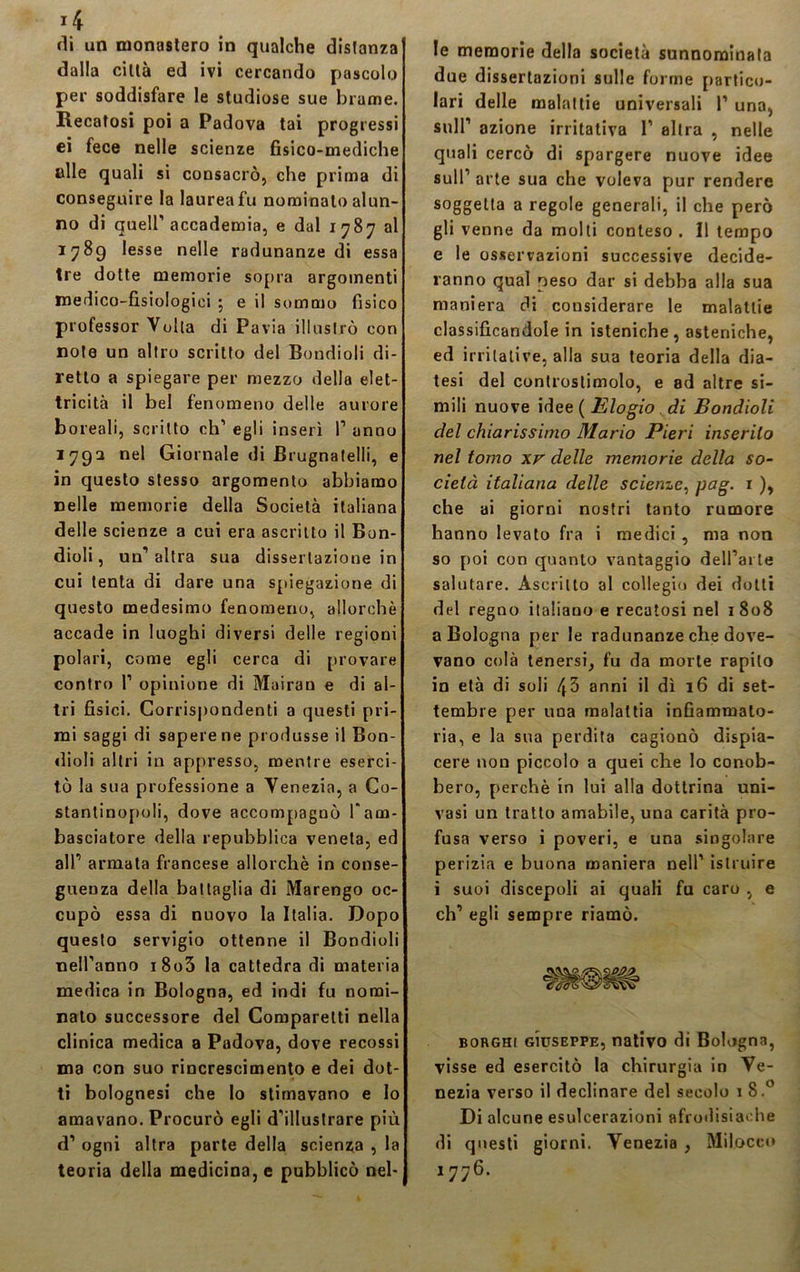 dalla città ed ivi cercando pascolo per soddisfare le studiose sue brame. Recatosi poi a Padova tai progressi ei fece nelle scienze fisico-mediche olle quali si consacrò, che prima di conseguire la laurea fu nominalo alun- no di quell’accademia, e dal 1787 al 1789 lesse nelle radunanze di essa tre dotte memorie sopra argomenti medico-fisiologici \ e il sommo fisico professor Volta di Pavia illustrò con note un altro scritto del Boudioli di- retto a spiegare per mezzo della elet- tricità il bel fenomeno delle aurore boreali, scritto eh’ egli inserì P anno 1792 nel Giornale di JBrugnatelli, e in questo stesso argomento abbiamo Delle memorie della Società italiana delle scienze a cui era ascritto il Bon- dioli, un’altra sua dissertazione in; cui tenta di dare una spiegazione di questo medesimo fenomeno, allorché accade in luoghi diversi delle regioni polari, come egli cerca di provare contro P opinione di Mairan e di al- tri fisici. Corrispondenti a questi pri- mi saggi di sapere ne produsse il Bon- dioli altri in appresso, mentre eserci- tò la sua professione a Venezia, a Co- stantinopoli, dove accompagnò Pam- basciatore della repubblica veneta, ed all’ armata francese allorché in conse- guenza della battaglia di Marengo oc- cupò essa di nuovo la Italia. Dopo questo servigio ottenne il Bondioli Dell’anno i8o5 la cattedra di materia medica in Bologna, ed indi fu nomi- Dalo successore del Comparelti nella clinica medica a Padova, dove recossi ma con suo rincrescimento e dei dot- ti bolognesi che lo stimavano e lo amavano. Procurò egli d’illustrare più d’ ogni altra parte della scienza , la teoria della medicina, e pubblicò nel- due dissertazioni sulle forme partico- lari delle malattie universali P una, sull’ azione irritativa P altra , nelle quali cercò di spargere nuove idee sull’ arte sua che voleva pur rendere soggetta a regole generali, il che però gli venne da molti conteso . Il tempo e le osservazioni successive decide- ranno qual peso dar si debba alla sua maniera di considerare le malattie classificandole in isteniche, asteniche, ed irritative, alla sua teoria della dia- tesi del controstimolo, e ad altre si- mili nuove idee ( Elogio di Bondioli del chiarissimo Mario Pieri inserito nel tomo xr delle memorie della so- cietà italiana delle scienze, pcg. 1 ), che ai giorni nostri tanto rumore hanno levato fra i medici , ma non so poi con quanto vantaggio dell’ai le salutare. Ascritto al collegio dei dotti del regno italiano e recatosi nel 1808 a Bologna per le radunanze che dove- vano colà tenersi, fu da morte rapito in età di soli 43 anni il dì 16 di set- tembre per una malattia infiammato- ria, e la sua perdita cagionò dispia- cere non piccolo a quei che lo conob- bero, perchè in lui alla dottrina uni- vasi un tratto amabile, una carità pro- fusa verso i poveri, e una singolare perizia e buona maniera nell’ istruire i suoi discepoli ai quali fu caro , e eh’ egli sempre riamò. borghi Giuseppe, nativo di Bologna, visse ed esercitò la chirurgia in Ve- nezia verso il declinare del secolo 1 8.° Di alcune esulcerazioni afrodisiache di questi giorni. Venezia , Mil.oceo 1776.