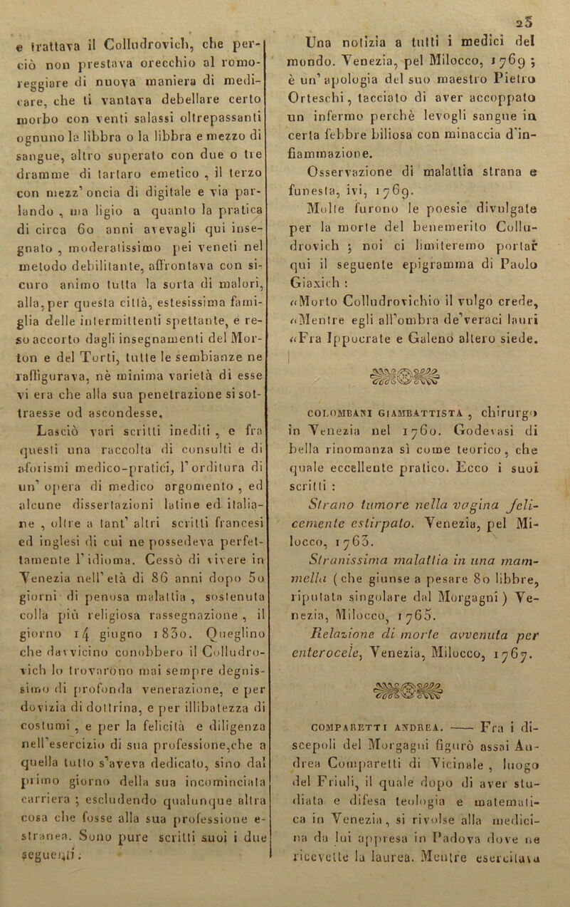 ciò non prestava orecchio al rorao- reggiore di nuova maniera di medi- care, che ti vantava debellare certo morbo con venti salassi oltrepassanti ognuno la libbra o la libbra e mezzo di sangue, altro superato con due o tre dramme di tartaro emetico , il terzo con mezz1 oncia di digitale e via par- lando , ma ligio a quanto la pratica di circa 60 anni avevagli qui inse- gnato , moderatissimo pei veneti nel metodo debilitante, affrontava con si- curo animo tutta la sorta di malori, alla,per questa città, estesissima fami- glia delle intermittenti spettante, e re- so accorto dagli insegnamenti del Mor- ton e del Torli, tutte le sembianze ne raffigurava, nè minima varietà di esse vi era che alia sua penetrazione si sot- traesse od ascondesse. Lasciò vari scritti inediti , e fra questi una raccolta di consulti e di aforismi medico-pratici, l’orditura di un’ opera di medico argomento , ed alcune dissertazioni latine ed italia- ne , oltre a tant’ altri scritti francesi ed inglesi di cui ne possedeva perfet- tamente l'idioma. Cessò di vivere in Yenezia nell’età di 86 anni dopo 5o giorni di penosa malattia , sostenuta colla più religiosa rassegnazione , il giorno 14 giugno i85o. Oueglino che davvicino conobbero il Colludro- vich lo trovarono mai sempre degnis- simo di profonda venerazione, e per dovizia di dottrina, e per illibatezza di costumi , e per la felicità e diligenza nell’esercizio di sua professione,che a quella tulio s’aveva dedicato, sino dal primo giorno della sua incominciala carriera ; escludendo qualunque altra cosa che fosse alla sua professione e- stranea. Sono pure scritti suoi i due seguenti ; 25 mondo. Yenezia, pel Milocco, 1769 ; è un’apologià del suo maestro Pietro Orteschi, tacciato di aver accoppalo un infermo perchè levogli sangue in certa febbre biliosa con minaccia d’in- fiaminazione. Osservazione di malattia strana e funesta, ivi, 1769. Molle furono le poesie divulgale per la morie del benemerito Collu- drovich ; noi ci limiteremo portar qui il seguente epigramma di Paolo Giaxich : «Morto Colludrovichio il vulgo crede, «Mentre egli all’ombra de’veraci lauri «Fra Jppocrale e Galeno altero siede. HH0HH COLOMBARI GIAMBATTISTA , chirurgo in Yenezia nel 1760. Godevasi di bella rinomanza sì come teorico, che quale eccellente pratico. Ecco i suoi scritti : Strano tumore nella vagina Jeli- cemente estirpalo. Yenezia, pel Mi- locco, 1765. Stranissima malattia in una mam- mella (che giunse a pesare 80 libbre, riputata singolare dal Morgagni ) Ye- nezia, Milocco, 1765. Relazione di morte avvenuta per enterocele, Yenezia, Milocco, 1767. COMPARETTI ANDREA. Fra i di- scepoli del Morgagni figurò assai Au- drea Comparelti di Yicinale , luogo del Friuli, il quale dopo di aver stu- diata e difesa teologia e matemati- ca in Venezia, si rivolse alla medici- na da lui appresa in Padova dove ne ricevette la laurea. Mentre esercitala