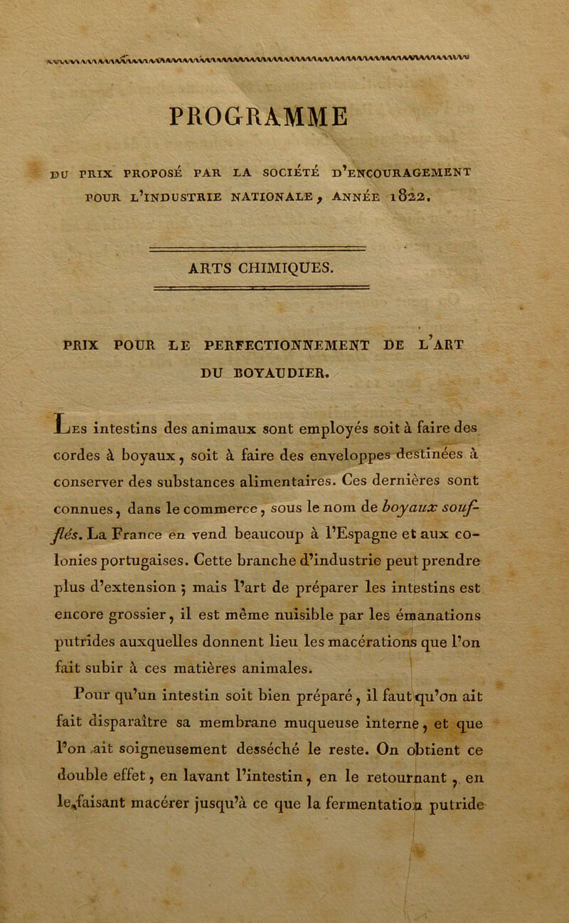 VVVVV»\,Vl».VV»Æx»,VlVVA«,MM1Vl'VWWVVV»VM\M\V\\V'\V»l»\l/lVl\VVMnM1«UV-U PROGRAMME pu PRIX PROPOSÉ PAR IA SOCIETE d’eNCOURAGEMENT pour l’industrie NATIONALE f année 1822. ARTS CHIMIQUES. PRIX POUR LE PERFECTIONNEMENT DE l’aRT DU BOYAU DIEU. Les intestins des animaux sont employés soit à faire des cordes à boyaux, soit à faire des enveloppes destinées à conserver des substances alimentaires. Ces dernières sont connues, dans le commerce , sous le nom de boyaux souf- flés. La France en vend beaucoup à l’Espagne et aux co- lonies portugaises. Cette branche d’industrie peut prendre plus d’extension 5 mais l’art de préparer les intestins est encore grossier, il est même nuisible par les émanations putrides auxquelles donnent lieu les macérations que l’on fait subir à ces matières animales. Pour qu’un intestin soit bien préparé, il faut qu’on ait fait disparaître sa membrane muqueuse interne, et que l’on ait soigneusement desséché le reste. On obtient ce double effet, en lavant l’intestin, en le retournant , en le*faisant macérer jusqu’à ce que la fermentation putride