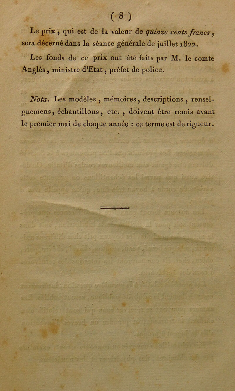 Le prix, qui est de la valeur de quinze cents francs 7 sera décerné dans la séance générale de juillet 1822. Les fonds de ce prix ont été faits par M. le comte Anglès , ministre d’Etat, préfet de police. Nota. Les modèles , mémoires, descriptions , rensei- gnemens, échantillons, etc. , doivent être remis avant le premier mai de chaque année : ce terme est de rigueur.