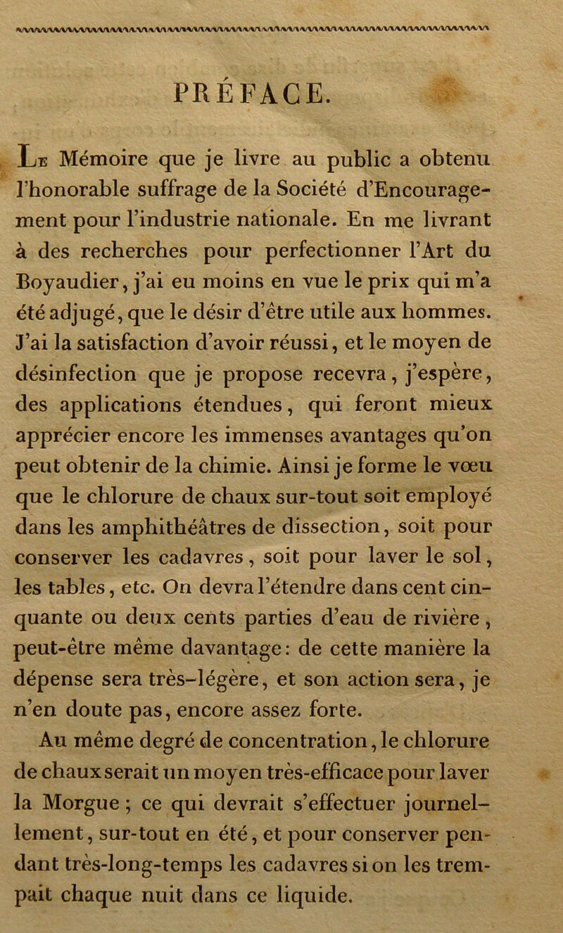 »VV\l,VV\A»VV\A/VVV\^^/V\rtf\i\/\iVV*VV\*/V\/VVr%/VV\fVA/\/V\*/VV\'VV*VVVVV\^V^/VVVVVVV\/VVVV\<V% PRÉFACE. Le Mémoire que je livre au public a obtenu l’honorable suffrage de la Société d’Encourage- ment pour l’industrie nationale. En me livrant à des recherches pour perfectionner l’Art du Boyaudier, j’ai eu moins en vue le prix qui m’a été adjugé, que le désir d’étre utile aux hommes. J’ai la satisfaction d’avoir réussi, et le moyen de désinfection que je propose recevra, j’espère, des applications étendues, qui feront mieux apprécier encore les immenses avantages qu’on peut obtenir de la chimie. Ainsi je forme le vœu que le chlorure de chaux sur-tout soit employé dans les amphithéâtres de dissection, soit pour conserver les cadavres, soit pour laver le sol, les tables, etc. On devra l’étendre dans cent cin- quante ou deux cents parties d’eau de rivière, peut-être même davantage: de cette manière la dépense sera très-légère, et son action sera, je n’en doute pas, encore assez forte. Au même degré de concentration, le chlorure de chaux serait un moyen très-efficace pour laver la Morgue ; ce qui devrait s’effectuer journel- lement, sur-tout en été, et pour conserver pen- dant très-long-temps les cadavres si on les trem- pait chaque nuit dans ce liquide.
