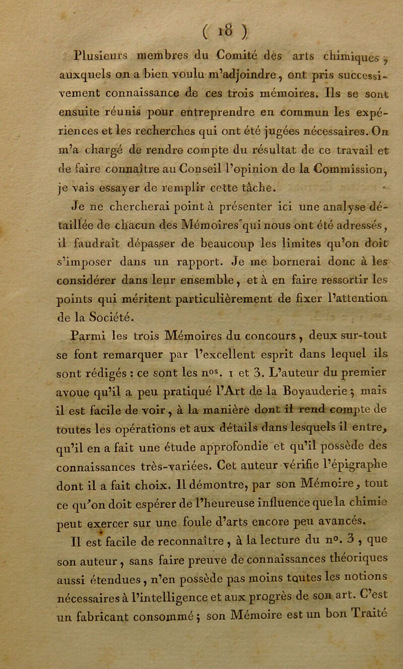 ( 1» ). Plusieurs membres du Comité des arts chimiques , auxquels on a bien voulu m’adjoindre, ont pris successi- vement connaissance de ces trois mémoires. Ils se sont ensuite réunis pour entreprendre en commun les expé- riences et les recherches qui ont été jugées nécessaires. On m’a chargé de rendre compte du résultat de ce travail et de faire connaître au Conseil l’opinion de la Commission, je vais essayer de remplir cette tâche. Je ne chercherai point à présenter ici une analyse dé- taillée de chacun des Mémoires'quinous ont été adressés, il faudrait dépasser de beaucoup les limites qu’on doit s’imposer dans un rapport. Je me bornerai donc à les considérer dans leur ensemble, et à en faire ressortir les points qui méritent particulièrement de fixer l’attention de la Société. Parmi les trois Mémoires du concours , deux sur-tout se font remarquer par l’excellent esprit dans lequel ils sont rédigés : ce sont les nos. i et 3. L’auteur du premier avoue qu’il a peu pratiqué l’Art de la Boyauderie} mais il est facile de voir, à la manière dont il rend compte de toutes les opérations et aux détails dans lesquels il entre, qu’il en a fait une étude approfondie et qu’il possède des connaissances très-variées. Cet auteur vérifie l’épigraphe dont il a fait choix. Il démontre, par son Mémoire, tout ce qu'on doit espérer de l’heureuse influence que la chimie peut exercer sur une foule d’arts encore peu avances. Il est facile de reconnaître , à la lecture du n°. 3 , que son auteur, sans faire preuve de connaissances théoriques aussi étendues, n’en possède pas moins toutes les notions nécessaires à l’intelligence et aux progrès de son art. C est un fabricant consommé j son Mémoire est un bon Traite