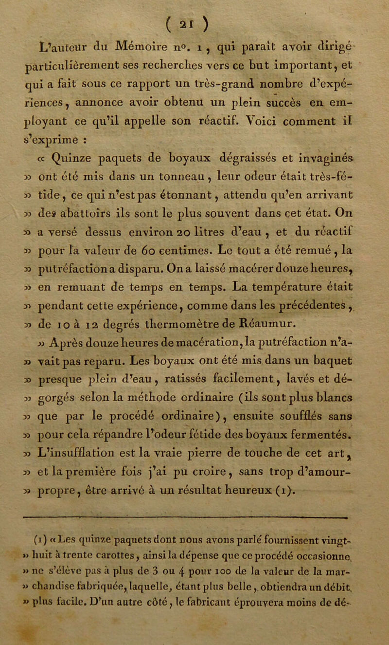 L’auteur du Mémoire n°. 1 , qui parait avoir dirigé particulièrement ses recherches vers ce but important, et qui a fait sous ce rapport un très-grand nombre d’expé- riences , annonce avoir obtenu un plein succès en em- ployant ce qu’il appelle son réactif. Voici comment il s’exprime : cc Quinze paquets de boyaux dégraissés et invaginés 33 ont été mis dans un tonneau , leur ocleur était très-fé- 33 tide, ce qui n’est pas étonnant, attendu qu’en arrivant 33 des abattoirs ils sont le plus souvent dans cet état. On 33 a versé dessus environ 20 litres d’eau , et du réactif 33 pour la valeur de 60 centimes. Le tout a été remué, la 33 putréfaction a disparu. On a laissé macérer douze heures, 33 en remuant de temps en temps. La température était 33 pendant cette expérience, comme dans les précédentes , 33 de 10 à 12 degrés thermomètre de Réauinur. 33 Après douze heures de macération, la putréfaction n’a- 33 vaitpas reparu. Les boyaux ont été mis dans un baquet 30 presque plein d’eau, ratissés facilement, lavés et dé- 33 gorgés selon la méthode ordinaire (ils sont plus blancs 33 que par le procédé ordinaire), ensuite soufflés sans 33 pour cela répandre l’odeur fétide des boyaux fermentés. 33 L’insufflation est la vraie pierre de touche de cet art, 33 et la première fois j’ai pu croire, sans trop d’amour- 33 propre, être arrivé à un résultat heureux (1). (1) «Les quinze paquets dont nous avons parlé fournissent vingt- » huit à trente carottes, ainsi la dépense que ce procédé occasionne » ne s’élève pas à plus de 3 ou \ pour 100 de la valeur de la mar- 33 chandise fabriquée, laquelle, étant plus belle, obtiendra un débit. *> plus facile. D’un autre côté, le fabricant éprouvera moins de dé-