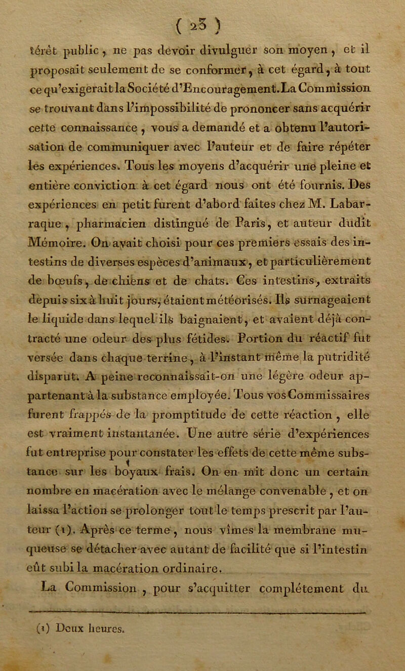 ( >5 ) térèt public, ne pas devoir divulguer son moyen , efc il proposait seulement de se conformer, à cet égard, à tout ce qu’exigerait la Société d’Encouragement.La Commission se trouvant dans l’impossibilité de prononcer sans acquérir cette connaissance , vous a demandé et a obtenu l’autori- sation de communiquer avec l’auteur et de faire répéter les expériences. Tous les moyens d’acquérir une pleine et entière conviction à cet égard nous ont été fournis. Des expériences en petit furent d’abord faites chez M. Labar- raque , pharmacien distingué de Paris, et auteur dudit Mémoire. On avait choisi pour ces premiers essais des in- testins de diverses espèces d’animaux, et particulièrement de bœufs, de chiens et de chats. Ces intestins, extraits depuis six à huit jours, étaient météorisés. Ils surnageaient le liquide dans lequel ils baignaient, et avaient déjà con- tracté une odeur des plus fétides. Portion du réactif fut versée dans chaque terrine, à l’instant même la putridité disparut. A peine reconnaissait-on une légère odeur ap- partenant à la substance employée. Tous vos Commissaires furent frappés de la promptitude de cette réaction , elle est vraiment instantanée. Une autre série d’expériences fut entreprise pour constater les effets de cette même subs- tance sur les boyaux frais. On en mit donc un certain nombre en macération avec le mélange convenable , et on laissa l’action se prolonger tout le temps prescrit par l’au- teur (i). Après ce terme, nous vîmes la membrane mu- queuse se détacher avec autant de facilité que si l’intestin eût subi la macération ordinaire. La Commission , pour s’acquitter complètement du.