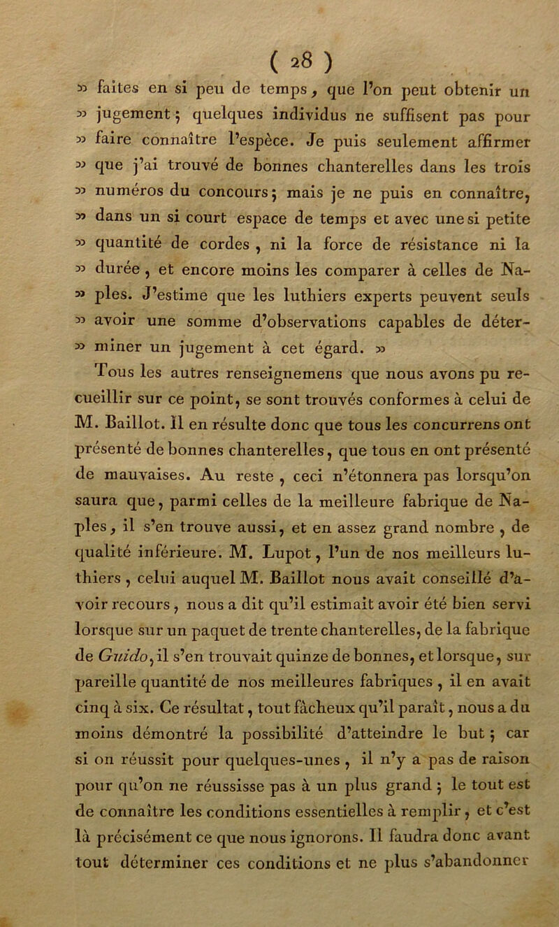 ( *8 ) » faites en si peu de temps, que l’on peut obtenir un » jugement j quelques individus ne suffisent pas pour 33 faire connaître l’espèce. Je puis seulement affirmer 33 que j’ai trouvé de bonnes chanterelles dans les trois m numéros du concours 5 mais je ne puis en connaître, y> dans un si court espace de temps et avec une si petite 33 quantité de cordes , ni la force de résistance ni la 33 durée , et encore moins les comparer à celles de Na- 3> pies. J’estime que les luthiers experts peuvent seuls 33 avoir une somme d’observations capables de déter- 33 miner un jugement à cet égard. 33 Tous les autres renseignemens que nous avons pu re- cueillir sur ce point, se sont trouvés conformes à celui de M. Baillot. Il en résulte donc que tous les concurrens ont présenté de bonnes chanterelles, que tous en ont présenté de mauvaises. Au reste , ceci n’étonnera pas lorsqu’on saura que, parmi celles de la meilleure fabrique de Na- ples , il s’en trouve aussi, et en assez grand nombre , de qualité inférieure. M. Lupot, l’un de nos meilleurs lu- thiers , celui auquel M. Baillot nous avait conseillé d’a- voir recours , nous a dit qu’il estimait avoir été bien servi lorsque sur un paquet de trente chanterelles, de la fabrique de Guido^ il s’en trouvait quinze de bonnes, et lorsque, sur pareille quantité de nos meilleures fabriques , il en avait cinq à six. Ce résultat, tout fâcheux qu’il paraît, nous a du moins démontré la possibilité d’atteindre le but ; car si on réussit pour quelques-unes , il n’y a pas de raison pour qu’on ne réussisse pas à un plus grand 5 le tout est de connaître les conditions essentielles à remplir, et c’est là précisément ce que nous ignorons. Il faudra donc avant tout déterminer ces conditions et ne plus s’abandonner
