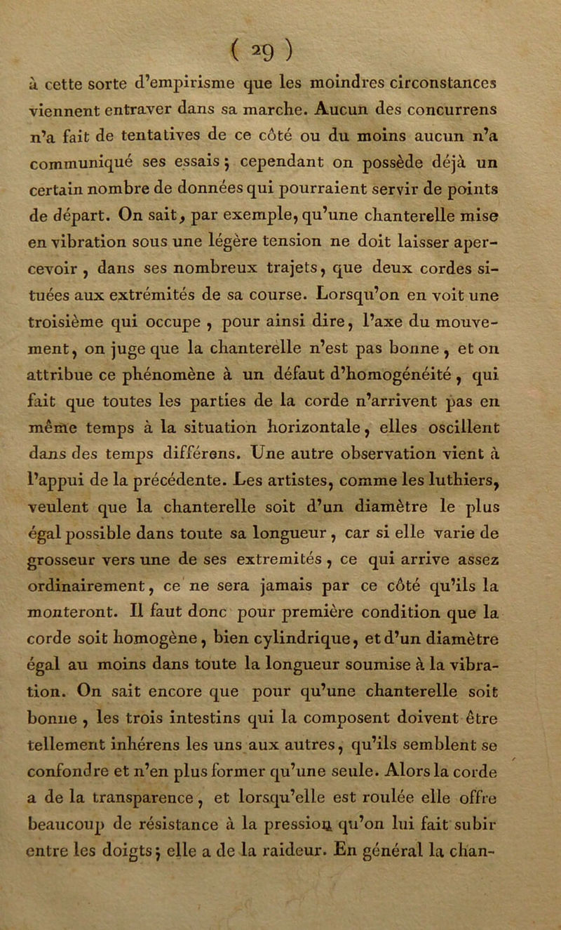à cette sorte d’empirisme que les moindres circonstances viennent entraver dans sa marche. Aucun des concurrens n’a fait de tentatives de ce côté ou du moins aucun n’a communiqué ses essais 5 cependant on possède déjà un certain nombre de données qui pourraient servir de points de départ. On sait, par exemple, qu’une chanterelle mise en vibration sous une légère tension ne doit laisser aper- cevoir , dans ses nombreux trajets, que deux cordes si- tuées aux extrémités de sa course. Lorsqu’on en voit une troisième qui occupe , pour ainsi dire, l’axe du mouve- ment, on juge que la chanterelle n’est pas bonne , et on attribue ce phénomène à un défaut d’homogénéité, qui fait que toutes les parties de la corde n’ari'ivent pas en même temps à la situation horizontale, elles oscillent dans des temps différons. Une autre observation vient à l’appui de la précédente. Les artistes, comme les luthiers, veulent que la chanterelle soit d’un diamètre le plus égal possible dans toute sa longueur , car si elle varie de grosseur vers une de ses extrémités , ce qui arrive assez ordinairement, ce ne sera jamais par ce côté qu’ils la monteront. Il faut donc pour première condition que la corde soit homogène, bien cylindrique, et d’un diamètre égal au moins dans toute la longueur soumise à la vibra- tion. On sait encore que pour qu’une chanterelle soit bonne , les trois intestins qui la composent doivent être tellement inhérens les uns aux autres, qu’ils semblent se confondre et n’en plus former qu’une seule. Alors la corde a de la transparence, et lorsqu’elle est roulée elle offre beaucoup de résistance à la pression qu’on lui fait subir entre les doigts j elle a de la raideur. En général la chan-