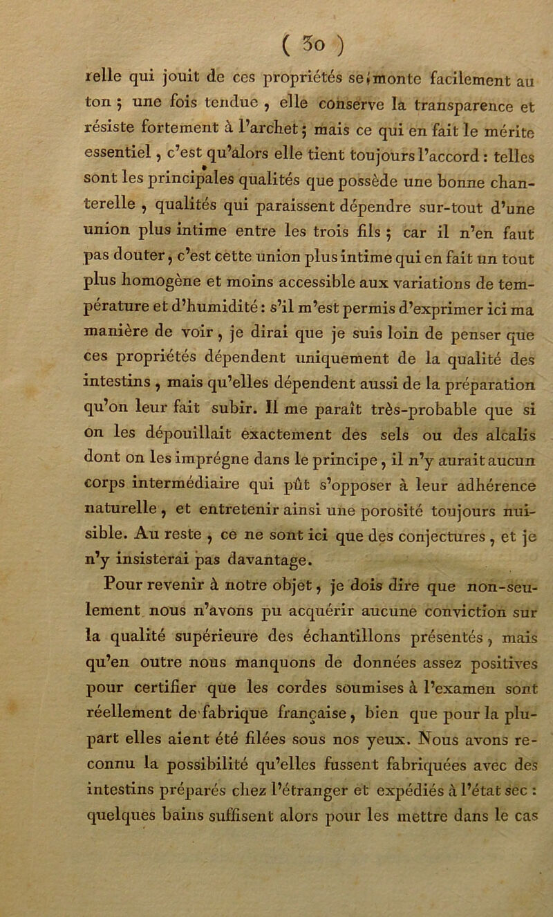 ( 3° ) relie qui jouit de ces propriétés se*monte facilement au ton 5 une fois tendue , elle conserve la transparence et résiste fortement à l’archet ; mais ce qui en fait le mérite essentiel , c’est qu’alors elle tient toujours l’accord : telles sont les principales qualités que possède une bonne chan- terelle , qualités qui paraissent dépendre sur-tout d’une union plus intime entre les trois fils 5 car il n’en faut pas douter, c’est Cette union plus intime qui en fait un tout plus homogène et moins accessible aux variations de tem- pérature et d’humidité : s’il m’est permis d’exprimer ici ma manière de voir, je dirai que je suis loin de penser que ces propriétés dépendent uniquement de la qualité des intestins , mais qu’elles dépendent aussi de la préparation qu’on leur fait subir. Il me paraît très-probable que si On les dépouillait exactement des sels ou des alcalis dont on les imprègne dans le principe, il n’y aurait aucun corps intermédiaire qui pût s’opposer à leur adhérence naturelle , et entretenir ainsi une porosité toujours nui- sible. Au reste , ce ne sont ici que des conjectures , et je n’y insisterai pas davantage. Pour revenir à notre objet, je dois dire que non-seu- lement nous n’avons pu acquérir aucune conviction sur la qualité supérieure des échantillons présentés , mais qu’en outre nous manquons de données assez positives pour certifier que les cordes soumises à l’examen sont réellement de'fabrique française, bien que pour la plu- part elles aient été filées sous nos yeux. Nous avons re- connu la possibilité qu’elles fussent fabriquées avec des intestins préparés chez l’étranger et expédiés à l’état sec : quelques bains suffisent alors pour les mettre dans le cas