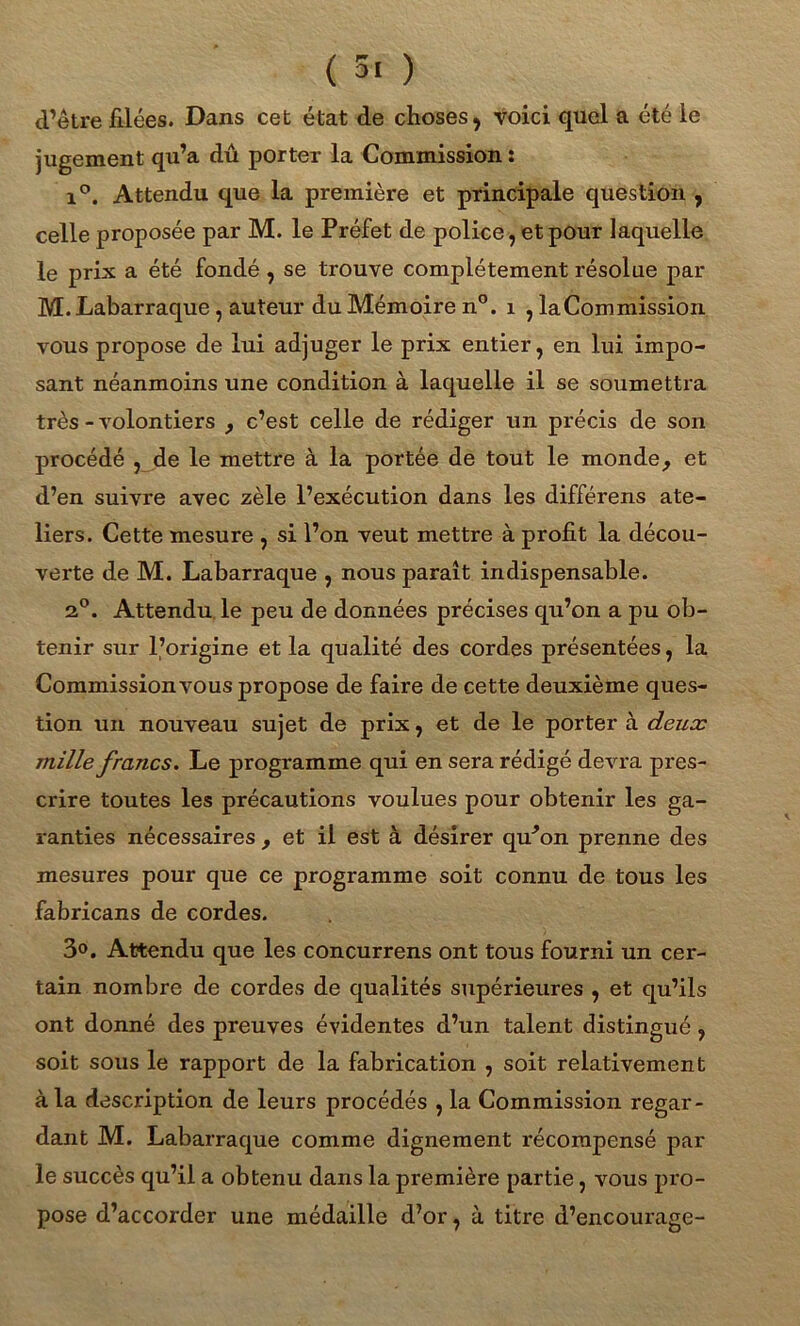 ( 5' ) cl’être filées. Dans cet état de choses, voici quel a été le jugement qu’a dû porter la Commission : i°. Attendu que la première et principale question , celle proposée par M. le Préfet de police, et pour laquelle le prix a été fondé , se trouve complètement résolue par M. Labarraque, auteur du Mémoire n°. 1 , la Commission vous propose de lui adjuger le prix entier, en lui impo- sant néanmoins une condition à laquelle il se soumettra très - volontiers , c’est celle de rédiger un précis de son procédé , de le mettre à la portée de tout le monde, et d’en suivre avec zèle l’exécution dans les différens ate- liers. Cette mesure , si l’on veut mettre à profit la décou- verte de M. Labarraque , nous paraît indispensable. 2°. Attendu le peu de données précises qu’on a pu ob- tenir sur l’origine et la qualité des cordes présentées, la Commission vous propose de faire de cette deuxième ques- tion un nouveau sujet de prix, et de le porter à deux mille francs. Le programme qui en sera rédigé devra pres- crire toutes les précautions voulues pour obtenir les ga- ranties nécessaires , et il est à désirer qu^on prenne des mesures pour que ce programme soit connu de tous les fabricans de cordes. 3°. Attendu que les concurrens ont tous fourni un cer- tain nombre de cordes de qualités supérieures , et qu’ils ont donné des preuves évidentes d’un talent distingué , soit sous le rapport de la fabrication , soit relativement à la description de leurs procédés , la Commission regar- dant M. Labarraque comme dignement récompensé par le succès qu’il a obtenu dans la première partie, vous pro- pose d’accorder une médaille d’or, à titre d’encourage-