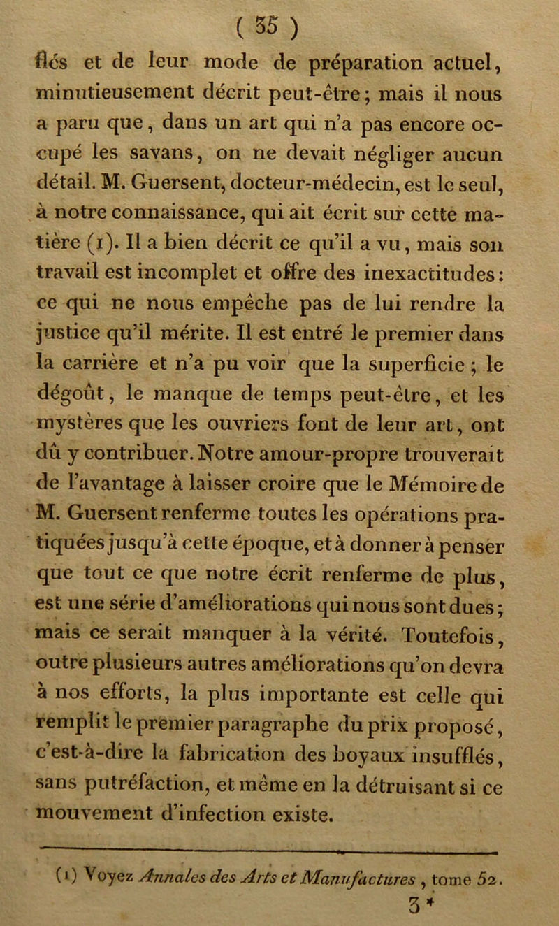 fiés et de leur mode de préparation actuel, minutieusement décrit peut-être ; mais il nous a paru que, dans un art qui n’a pas encore oc- cupé les savans, on ne devait négliger aucun détail. M. Guersent, docteur-médecin, est le seul, à notre connaissance, qui ait écrit sur cette ma- tière (i). Il a bien décrit ce qu’il a vu, mais son travail est incomplet et offre des inexactitudes: ce qui ne nous empêche pas de lui rendre la justice qu’il mérite. Il est entré le premier dans la carrière et n’a pu voir que la superficie ; le dégoût, le manque de temps peut-être, et les mystères que les ouvriers font de leur art, ont dû y contribuer. Notre amour-propre trouverait de l’avantage à laisser croire que le Mémoire de M. Guersent renferme toutes les opérations pra- tiquées jusqu a cette époque, età donner à penser que tout ce que notre écrit renferme de plus, est une série d’améliorations qui nous sont dues ; mais ce serait manquer à la vérité. Toutefois, outre plusieurs autres améliorations qu’on devra à nos efforts, la plus importante est celle qui remplit le premier paragraphe du prix proposé, c’est-à-dire la fabrication des boyaux insufflés, sans putréfaction, et même en la détruisant si ce mouvement d’infection existe. ( i ) Voyez Annales des Arts et Manufactures , tome 52. 3 *