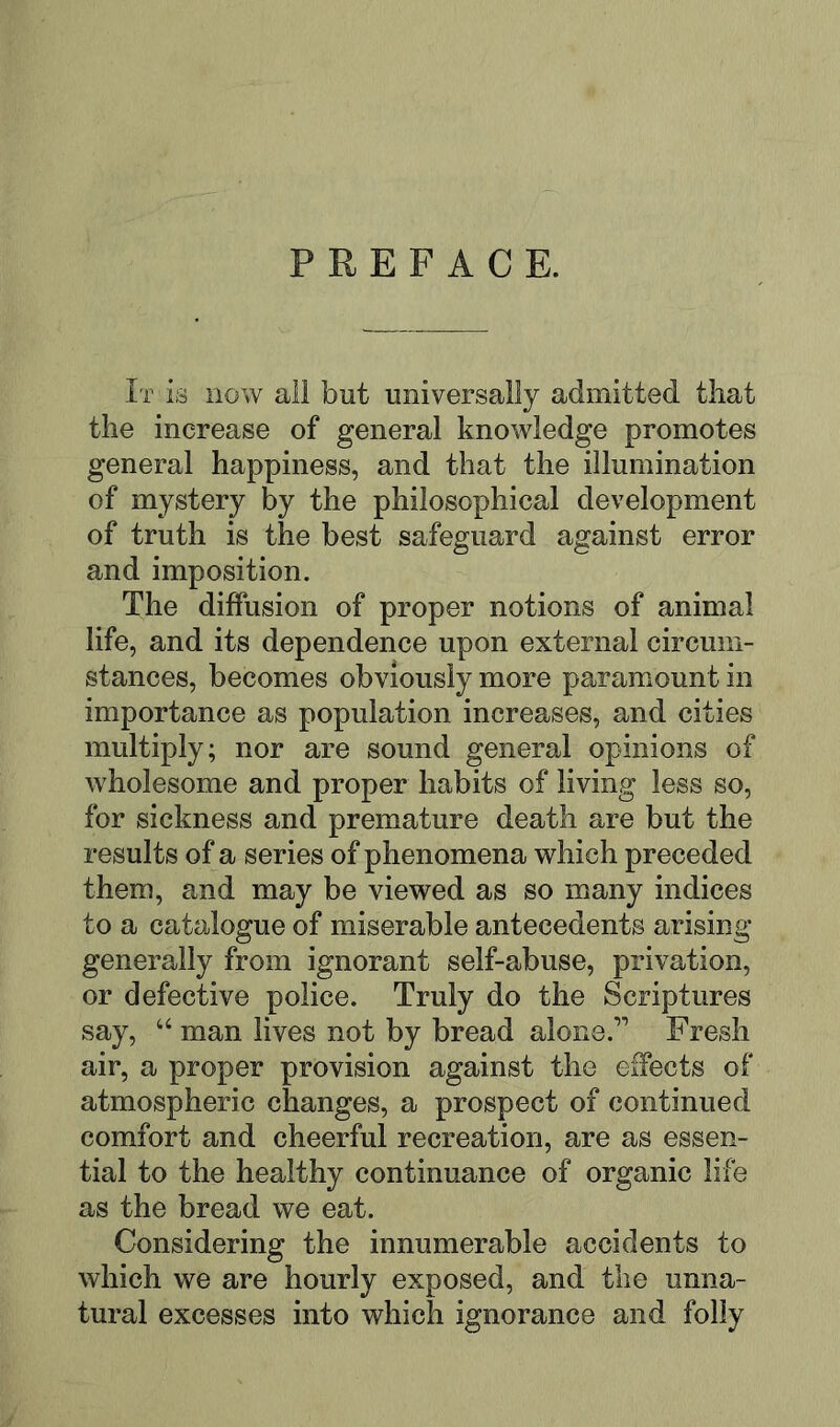PREFACE. It is now all but universally admitted that the increase of general knowledge promotes general happiness, and that the illumination of mystery by the philosophical development of truth is the best safeguard against error and imposition. The diffusion of proper notions of animal life, and its dependence upon external circum- stances, becomes obviously more paramount in importance as population increases, and cities multiply; nor are sound general opinions of wholesome and proper habits of living less so, for sickness and premature death are but the results of a series of phenomena which preceded them, and may be viewed as so many indices to a catalogue of miserable antecedents arising generally from ignorant self-abuse, privation, or defective police. Truly do the Scriptures say, “ man lives not by bread alone.’’ Fresh air, a proper provision against the effects of atmospheric changes, a prospect of continued comfort and cheerful recreation, are as essen- tial to the healthy continuance of organic life as the bread we eat. Considering the innumerable accidents to which we are hourly exposed, and the unna- tural excesses into which ignorance and folly