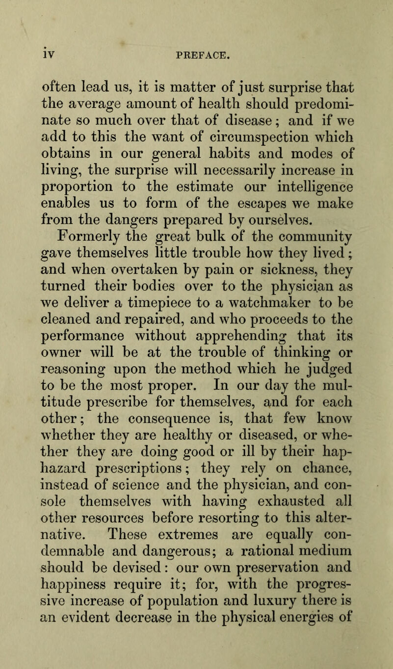 often lead us, it is matter of just surprise that the average amount of health should predomi- nate so much over that of disease; and if we add to this the want of circumspection which obtains in our general habits and modes of living, the surprise will necessarily increase in proportion to the estimate our intelligence enables us to form of the escapes we make from the dangers prepared by ourselves. Formerly the great bulk of the community gave themselves little trouble how they lived; and when overtaken by pain or sickness, they turned their bodies over to the physician as we deliver a timepiece to a watchmaker to be cleaned and repaired, and who proceeds to the performance without apprehending that its owner will be at the trouble of thinking or reasoning upon the method which he judged to be the most proper. In our day the mul- titude prescribe for themselves, and for each other; the consequence is, that few know whether they are healthy or diseased, or whe- ther they are doing good or ill by their hap- hazard prescriptions; they rely on chance, instead of science and the physician, and con- sole themselves with having exhausted all other resources before resorting to this alter- native. These extremes are equally con- demnable and dangerous; a rational medium should be devised: our own preservation and happiness require it; for, with the progres- sive increase of population and luxury there is an evident decrease in the physical energies of