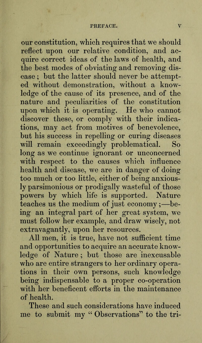 our constitution, which requires that we should reflect upon our relative condition, and ac- quire correct ideas of the laws of health, and the best modes of obviating and removing dis- ease ; but the latter should never be attempt- ed without demonstration, without a know- ledge of the cause of its presence, and of the nature and peculiarities of the constitution upon which it is operating. He who cannot discover these, or comply with their indica- tions, may act from motives of benevolence, but his success in repelling or curing diseases will remain exceedingly problematical. So long as we continue ignorant or unconcerned with respect to the causes which influence health and disease, we are in danger of doing too much or too little, either of being anxious- ly parsimonious or prodigally wasteful of those powers by which life is supported. Nature teaches us the medium of just economy;—be- ing an integral part of her great system, we must follow her example, and draw wisely, not extravagantly, upon her resources. All men, it is true, have not sufficient time and opportunities to acquire an accurate know- ledge of Nature ; but those are inexcusable who are entire strangers to her ordinary opera- tions in their own persons, such knowledge being indispensable to a proper co-operation with her beneficent efforts in the maintenance of health. These and such considerations have induced me to submit my “ Observations” to the tri-