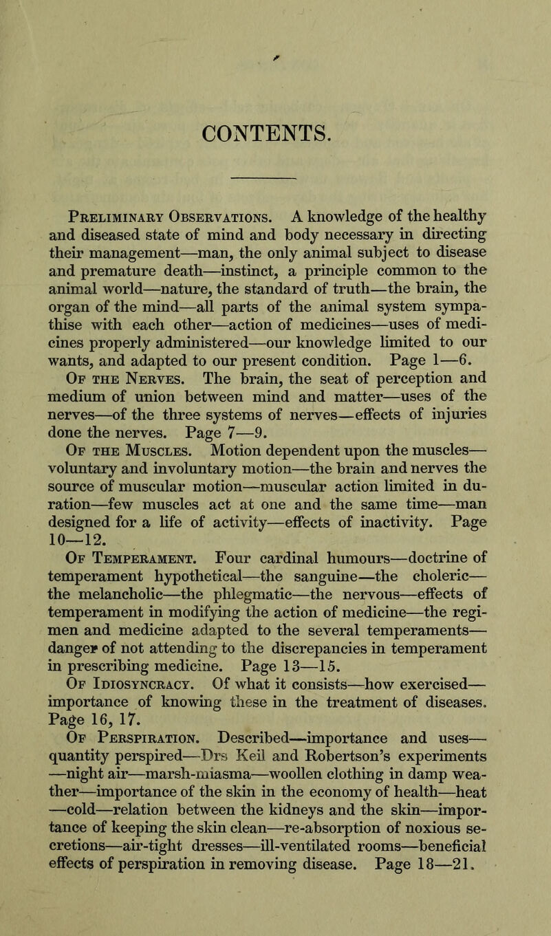 CONTENTS. Preliminary Observations. A knowledge of the healthy and diseased state of mind and body necessary in directing their management—man, the only animal subject to disease and premature death—instinct, a principle common to the animal world—nature, the standard of truth—the brain, the organ of the mind—all parts of the animal system sympa- thise with each other—action of medicines—uses of medi- cines properly administered—our knowledge hmited to our wants, and adapted to our present condition. Page 1—6. Of the Nerves. The brain, the seat of perception and medium of union between mind and matter—uses of the nerves—of the three systems of nerves—effects of injuries done the nerves. Page 7—9. Of the Muscles. Motion dependent upon the muscles— voluntary and involuntary motion—the brain and nerves the source of muscular motion—-muscular action limited in du- ration—few muscles act at one and the same time—man designed for a life of activity—effects of inactivity. Page 10—12. Of Temperament. Four cardinal humours—doctrine of temperament hypothetical—the sanguine—the choleric— the melancholic—the phlegmatic—the nervous—effects of temperament in modifying the action of medicine—the regi- men and medicine adapted to the several temperaments— danger of not attending to the discrepancies in temperament in prescribing medicine. Page 13—15. Of Idiosyncracy. Of what it consists—how exercised— importance of knowing these in the treatment of diseases. Page 16, 17. Of Perspiration. Described—importance and uses— quantity perspired—Drs Keil and Robertson’s experiments —night air—marsh-miasma—woollen clothing in damp wea- ther—importance of the sldn in the economy of health—heat —cold—relation between the kidneys and the skin—impor- tance of keeping the skin clean—re-absorption of noxious se- cretions—air-tight dresses—ill-ventilated rooms—beneficial effects of perspiration in removing disease. Page 18—21.