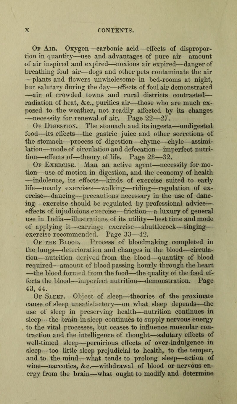 Of Air. Oxygen—carbonic acid—effects of dispropor- tion in quantity—use and advantages of pure air—amount of air inspired and expired—noxious air expired—danger of breathing foul air—dogs and other pets contaminate the air —plants and flowers unwholesome in bed-rooms at night, but salutary during the day—effects of foul air demonstrated —air of crowded towns and rural districts contrasted— radiation of heat, &c., purifies air—those who are much ex- posed to the weather, not readily affected by its changes —necessity for renewal of air. Page 22—27. Of Digestion. The stomach and its ingesta—undigested food—its effects—the gastric juice and otlier secretions of the stomach—process of digestion—chyme—chyle—assimi- lation—mode of circulation and defecation—imperfect nutri- tion—effects of—theory of life. Page 28—32. Of Exercise. Man an active agent—necessity for mo- tion—use of motion in digestion, and the economy of health —indolence, its effects—kinds of exercise suited to early life—manly exercises—walking—riding—regulation of ex- ercise—dancing—precautions necessary in the use of danc- ing—exercise should be regulated by professional advice— effects of injudicious exercise—friction—a luxury of general use in India—illustrations of its utility—best time and mode of applying it—carriage exercise—shuttlecock—singing— exercise recommended. Page 33—42. Of the Blood. Process of bloodmaking completed in the lungs—deterioration and changes in the blood—cii*cula- tion—nutrition derived from the blood—quantity of blood required—amount of blood passing hourly through the heart —the blood formed from the food—the quality of the food ef- fects the blood—imperfect nutrition—demonstration. Page 43, 44. Of Sleep. Object of sleep—theories of the proximate cause of sleep unsatisfactory—on what sleep depends—the use of sleep in preserving health—nutrition continues in sleep—the brain in sleep continues to supply nervous energy to the vital processes, but ceases to influence muscular con- traction and the intelligence of thought—salutary effects of well-timed sleep—pernicious effects of over-indulgence in sleep—too little sleep prejudicial to health, to the temper, and to the mind—what tends to prolong sleep—action of wine—narcotics, &c.—withdrawal of blood or nervous en- ergy from the brain—what ought to modify and determine