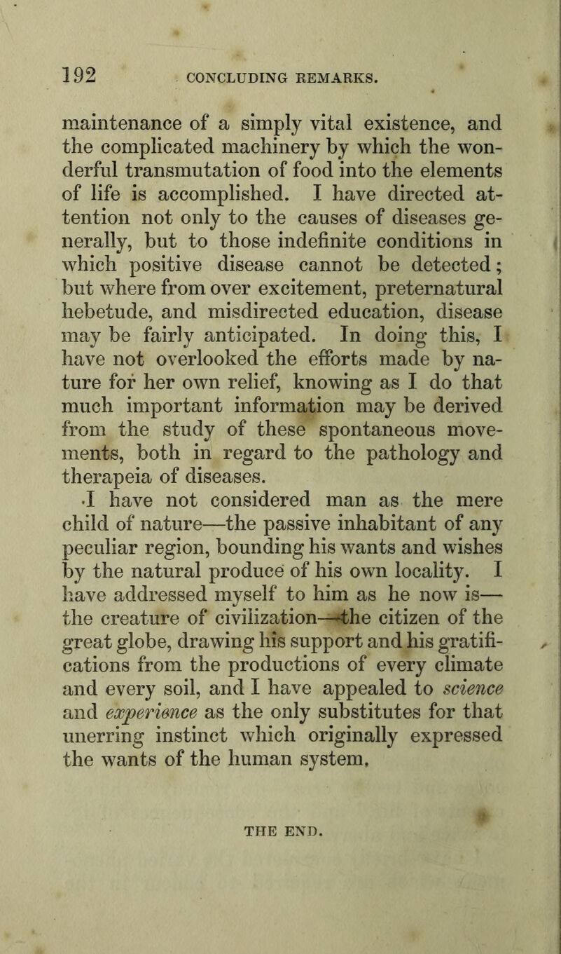 maintenance of a simply vital existence, and the complicated machinery by which the won- derful transmutation of food into the elements of life is accomplished. I have directed at- tention not only to the causes of diseases ge- nerally, but to those indefinite conditions in which positive disease cannot be detected; but where from over excitement, preternatural hebetude, and misdirected education, disease may be fairly anticipated. In doing this, I have not overlooked the efforts made by na- ture for her own relief, knowing as I do that much important information may be derived from the study of these spontaneous move- ments, both in regard to the pathology and therapeia of diseases. •I have not considered man as the mere child of nature—the passive inhabitant of any peculiar region, bounding his wants and wishes by the natural produce of his own locality. I have addressed myself to him as he now is— the creature of civilization-^he citizen of the great globe, drawing his support and his gratifi- cations from the productions of every climate and every soil, and I have appealed to science and experience as the only substitutes for that unerring instinct which originally expressed the wants of the human system. THE END.