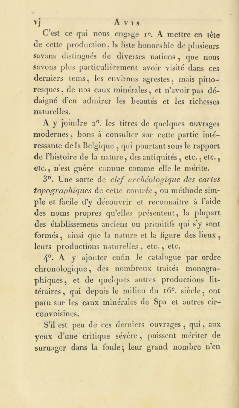 vj Avis C’est ce qui nous engage i°. 4 mettre en tête de cette production, la liste honorable de plusieurs savans distingués de diverses nations, que nous savons plus particulièrement avoir visité dans ces derniers le ms, les environs agrestes, mais pitto- resques, de nos eaux minérales, et n’avoir pas dé- daigné d’en admirer les beautés et les richesses naturelles. A y joindre 2°. les titres de quelques ouvrages modernes, bons à consulter sur cette partie inté- ressante delà Belgique , qui pourtant sous le rapport de l’histoire de la nature, des antiquités , etc., etc., etc., n’est guère connue comme elle le mérite. 3°. Une sorte de clef archéologique des cartes topographiques de cette contrée, ou méthode sim- ple et facile d’y découvrir et reconnaître à l’aide des noms propres qu’elles présentent, la plupart des établissemens anciens ou primitifs qui s’y sont formés, ainsi que la nature et la figure des lieux, leurs productions naturelles , etc. , etc. 4°. A y ajouter enfin le catalogue par ordre chronologique, des nombreux traités monogra- phiques, et de quelques autres productions lit- téraires, qui depuis le milieu du 16e. siècle, ont paru sur les eaux minérales de Spa et autres cir- convoisines. S’il est peu de ces derniers ouvrages , qui, aux yeux d’une critique sévère, puissent mériter de surnager dans la foule} leur grand nombre n’en