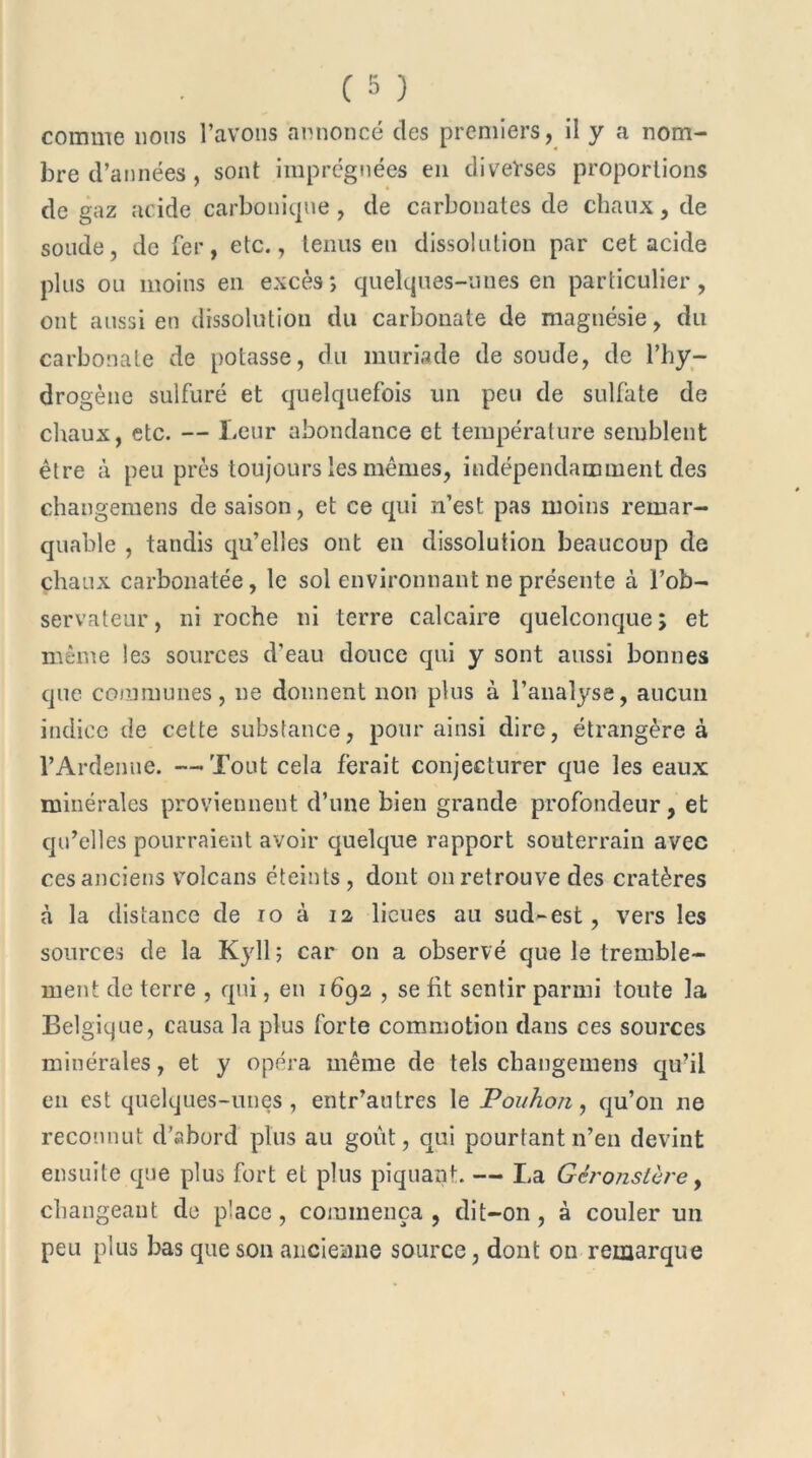 comme lions l’avons annoncé des premiers, il y a nom- bre d’années, sont imprégnées en diverses proportions de gaz acide carbonique, de carbonates de chaux, de soude, de fer, etc., tenus en dissolution par cet acide plus ou moins en excès*, quelques-unes en particulier, ont aussi en dissolution du carbonate de magnésie, du carbonate de potasse, du muriade de soude, de l’hy- drogène sulfuré et quelquefois un peu de sulfate de chaux, etc. — Leur abondance et température semblent être à peu près toujours les mêmes, indépendamment des changemens de saison, et ce qui n’est pas moins remar- quable , tandis qu’elles ont en dissolution beaucoup de chaux carbonatée, le sol environnant ne présente à l’ob- servateur , ni roche ni terre calcaire quelconque ; et même les sources d’eau douce qui y sont aussi bonnes que communes, ne donnent non plus à l’analyse, aucun indice de cette substance, pour ainsi dire, étrangère à l’Ardenue. —Tout cela ferait conjecturer que les eaux minérales proviennent d’une bien grande profondeur, et qu’elles pourraient avoir quelque rapport souterrain avec ces anciens volcans éteints , dont on retrouve des cratères à la distance de 10 à 12 lieues au sud-est, vers les sources de la Kyll ; car on a observé que le tremble- ment de terre , qui, en 1692 , se lit sentir parmi toute la Belgique, causa la plus forte commotion dans ces sources minérales, et y opéra même de tels changemens qu’il en est quelques-unes , entr’autres le Pouhon, qu’011 ne reconnut d’abord plus au goût, qui pourtant n’en devint ensuite que plus fort et plus piquant. — La Gêronstère, changeant de place, commença , dit-on , à couler un peu plus bas que son ancienne source, dont 011 remarque