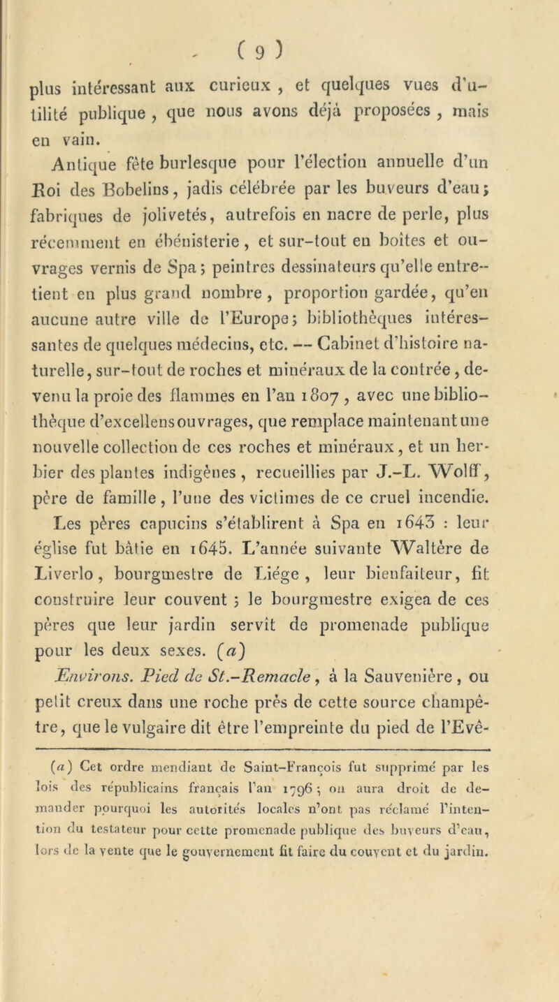 plus intéressant aux curieux , et quelques vues d'u- tilité publique , que nous avons déjà proposées , mais en vain. Antique fête burlesque pour l’élection annuelle d’un Eoi des Bobelins, jadis célébrée par les buveurs d’eau; fabriques de jolivetés, autrefois en nacre de perle, plus récemment en ébénisterie, et sur-tout eu boîtes et ou- vrages vernis de Spa; peintres dessinateurs qu’elle entre- tient en plus grand nombre, proportion gardée, qu’en aucune autre ville de l’Europe; bibliothèques intéres- santes de quelques médecins, etc. — Cabinet d’histoire na- turelle, sur-tout de roches et minéraux de la contrée, de- venu la proie des flammes en l’an 1807, avec une biblio- thèque d’excellensouvrages, que remplace maintenant une nouvelle collection de ces roches et minéraux, et un her- bier des plantes indigènes, recueillies par J.-L. Wolff, père de famille, l’une des viclimes de ce cruel incendie. Les pères capucins s’établirent cà Spa en i643 : leur église fut bâtie en i645. L’année suivante Waltère de Li verlo , bourgmestre de Liège, leur bienfaiteur, fit construire leur couvent ; le bourgmestre exigea de ces pères que leur jardin servit de promenade publique pour les deux sexes, (a) Environs. Pied de St.-Remacle , à la Sauvenière , ou petit creux dans une roche près de cette source champê- tre, que le vulgaire dit être l’empreinte du pied de l’Evê- (a) Cet ordre mendiant de Saint-t'rancois fut supprime par les lois des républicains français Tau 1796 i ou aura droit de de- mander pourquoi les autorite's locales n’ont pas réclamé l’inten- tion du testateur pour cette promenade publique des buveurs d’eau, lors de la vente que le gouvernement lit faire du couvent et du jardin.